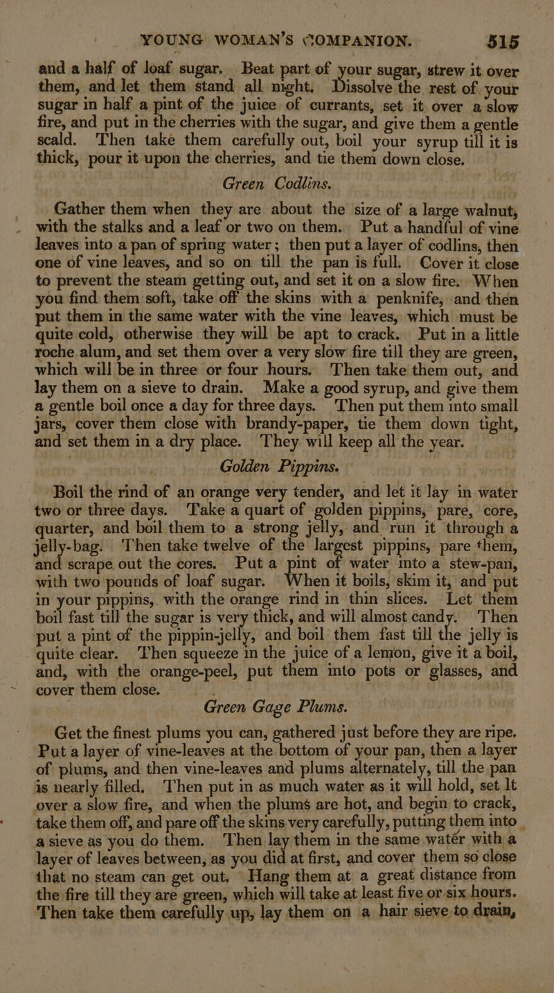 and a half of loaf sugar. Beat part of your sugar, strew it over them, and let them stand all night. Discolesttie rest of your sugar in half a pint of the juice of currants, set it over a slow fire, and put in the cherries with the sugar, and give them a gentle scald. Then take them carefully out, boil your syrup till it is thick, pour it upon the cherries, and tie them down close. - Green Codlins. Gather them when they are about the size of a large walnut, with the stalks and a leaf or two on them. Put a handful of vine. leaves into a pan of spring water; then put a layer of codlins, then one of vine leaves, and so on till the pan is full. Cover it close to prevent the steam geiting out, and set it on a slow fire. When you find them soft, take off the skins with a penknife, and then put them in the same water with the vine leaves, which must be quite cold, otherwise they will be apt to crack. Put in a little roche alum, and set them over a very slow fire till they are green, which will be in three or four hours, Then take them out, and lay them on a sieve to drain. Make a good syrup, and give them a gentle boil once a day for three days. Then put them into small jars, cover them close with brandy-paper, tie them down tight, and set them in a dry place. ‘They will keep all the year. Golden Pippins. ‘Boil the rind of an orange very tender, and let it Jay in water two or three days. ‘Take a quart of golden pippins, pare, core, quarter, and boil them to a strong jelly, and run it through a jelly-bag. Then take twelve of the largest pippins, pare them, ane | scrape out the cores. Puta pint of water mto a stew-pan, with two poutids of loaf sugar. When it boils, skim it, and put in your prppins,. with the orange rind in thin slices. Let them boil fast till the sugar is very thick, and will almost candy. Then put a pint of the pippin-jelly, and boil them fast till the jelly is quite clear. Then squeeze in the juice of a lemon, give it a boil, and, with the orange-peel, put them into pots or glasses, and cover them close. ; sg Green Gage Plums. Get the finest plums you can, gathered just before they are ripe, Put a layer of vine-leaves at the bottom of your pan, then a layer of plums, and then vine-leaves and plums alternately, till the pan is nearly filled. Then put in as much water as it will hold, set lt over a slow fire, and when the plums are hot, and begin to crack, take them off, and pare off the skins very carefully, putting them into . a sieve as you do them. ‘Then lay them in the same watér with a layer of leaves between, as you did at first, and cover them so close that no steam can get out. Hang them at a great distance from the fire till they are green, which will take at least five or-slx hours. Then take them carefully up, lay them on a hair sieve to drain,