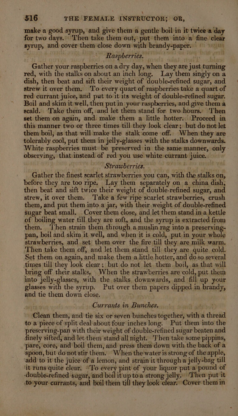 make a good syrup, ‘and give them a gentle boil in it twice‘a day for two days.’ Then take them out,: put them into’a fine. ‘clear syrup, and cover them close down with brandy-paper.. © 01) hl WA? Rail algae niga bmn: © aap, 9 Gather your raspberries on a dry day, when they are just turning red, with the stalks on about an inch long. Lay them singly on a dish, then beat and sift their weight of double-refined sugar, and strew it over them. To every quart of raspberries take a quart of red currant juice, and put to it 1ts weight of déubledufined sugar. Boil and skim it well, then put in your raspberries, and give them a scald. Take them off,: and let them stand for two hours.; Then set them on again, and: make them a little hotter.:\ Proceed in this manner two or three times till they look clear; but do not let them boil, as that will make the stalk:come ‘off. When they are tolerably cool, put them in jelly-glasses with the stalks downwards. White raspberries must be preserved in the same manner, only observing, that.instead of red you use white:currant juice... a Strawberries. Oa ee Gather the finest scarlet strawberries you can, with the stalks on, before they are too ripe. Lay them separately on a: china dish, then beat and sift twice their weight of double-refined sugar, and strew, it over them. ‘Take a few ripe scarlet strawberries, crush them, and put them into a jar, with their. weight of double-refined sugar beat small. Cover them close, and let them stand ima kettle of boiling water till they are soft, and the syrup is extracted from them. ‘hen strain them through a muslin rag into a preserving- pan, boil and skim it well, and when it is cold, put in your hole strawberries, and.set them over the fire till they are milk warm. Then take them off, and let them stand till they are quite. cold. Set them on again, and make them a little hotter, and doso several times till they look clear ; but do not let. them. boil,,as that will bring off their stalks, When the strawberries are cold, put them into jelly-glasses, with the stalks downwards, and fill up your glasses with the syrup. Put over them papers dipped in brandy, and tie them down close. ’ Currants in Bunches. ‘Clean them, and tie six or seven bunches together, with a thread _ to a‘piece of split deal about four inches long. Put them into the preserving-pan with their weight of double-refined sugar beaten and finely sifted, and let them stand all night. ‘Then take some pippins, pare, core, and boil them, and press them down with the back of a spoon, but do not stir them. When the water is strong of the apple, ‘add to it the juice’of a lemon, and strain it through a jelly-bag till ‘it runs quite clear, To every pint of your liquor put’a pound of -double-refined sugar, and ball itu toa strong jelly. ‘Then put it to‘your currants, and boil them till they look clear.’Cover them in