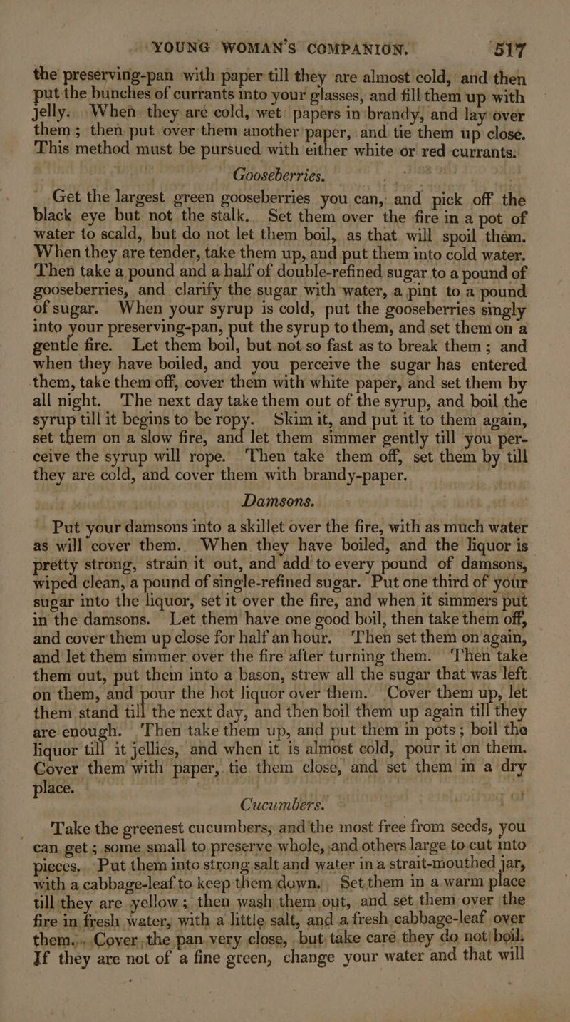 the preserving-pan with paper till they are almost cold, and then put the bunches of currants ito your glasses, and fill them up with Jelly... When. they are cold, wet’ papers in brandy, and lay over them; then put over them another’ paper, and tie them up close. This method must be pursued with either white or red currants. Aoi r4 Gooseberries. PT see Ts i Get the largest green gooseberries you can, and pick off the black eye but not the stalk. Set them over the fire in a pot of water to scald, but do not let them boil, as that will spoil them. When they are tender, take them up, and put them into cold water. Then take a pound and a half of double-refined sugar to a pound of gooseberries, and clarify the sugar with water, a pint to a pound of sugar. When your syrup is cold, put the gooseberries singly into your preserving-pan, See the syrup to them, and set them on a gentle fire. Let them boil, but not so fast as to break them; and when they have boiled, and you perceive the sugar has entered them, take them off, cover them with white paper, and set them by all night. The next day take them out of the syrup, and boil the syrup till it begins to be ropy. Skim it, and put it to them again, set them on a slow fire, and let them simmer gently till you per- ceive the syrup will rope. ‘Then take them off, set them by till they are cold, and cover them with brandy-paper. % Damsons. Put your damsons into a skillet over the fire, with as much water as will cover them.. When they have boiled, and the liquor is pretty strong, strain it out, and add to every pound of damsons, wiped clean, a pound of single-refined sugar. Put one third of your sugar into the liquor, set it over the fire, and when it simmers put in the damsons. Let them have one good boil, then take them off, and cover them up close for half an hour. ‘Then set them on again, and Jet them simmer over the fire after turning them. ‘Then take them out, put them into a bason, strew all the sugar that was left on them, and pour the hot liquor over them. Cover them up, let them stand ‘ill the next day, and then boil them up again till they are enough. ‘Then take them up, and put them in pots; boil the liquor till it jellies, and when it is almost cold, pour it on them, Cover them with paper, tie them close, and set them m a dry Place, bo eS. 7 atin Cucumbers. . : Take the greenest cucumbers, and the most free from seeds, you can get ; some small to preserve whole, and others large to.cut mto _ pieces, Put them into strong salt and water in a strait-mouthed jar with a cabbage-leaf to keep them duwn. Set,them in a warm place ull they are yellow ;, then wash them out, and set them over the fire in fresh water, with a little salt, and afresh cabbage-leaf over them.....Cover the pan. very close, . but; take care they do not: boil, If they are not of a fine green, change your water and that will