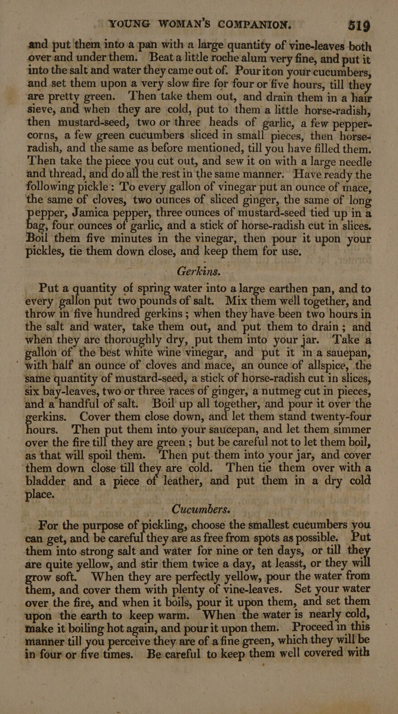 and put them into.a pan with a large quantity of vine-leaves both over and underthem. Beata little roche alum very fine, and put it into the salt and water they came out of. Pouriton your cucumbers, and set them upon a very slow fire for four or five hours, till the are pretty green. ‘Then take them out, and drain them in a hair sieve, and when they are cold, put to them a little horse-radish, then mustard-seed, two or three heads of garlic, a few pepper- corns, a few green cucumbers sliced in small pieces, then horse- radish, and the same as before mentioned, till you have filled them. Then take the piece you cut out, and sew it on with a large needle and thread, did ‘do all the rest in'the same manner. Have ready the following pickle: To every gallon of vinegar put an ounce of mace, the same of cloves, two ounces of sliced ginger, the same of long pepper; Jamica pepper, three ounces of mustard-seed tied up in a ag, four ounces of garlic, and a stick of horse-radish cut in slices. Boil them five minutes in the vinegar, then pour it upon your pickles, tie them down close, and keep them for use. Gerkins. Put a quantity of spring water into a large earthen pan, and to every gallon put two pounds of salt. Mix them well together, and throw in five hundred gerkins ; when they have been two hours in | the salt and water, take them out, and put them to drain; and when they are thoroughly dry, put them into your jar. Take a gallon of the best white wine vinegar, and put it In a sauepan, ' with half an ounce of cloves and mace, an ounce of allspice, the same quantity of mustard-seed, a stick of horse-radish cut in slices, six bay-leaves, two or three races of ginger, a nutmeg cut in pieces, and a handful of salt. Boil up all together, and pour it over the reg Cover them close down, and let them stand twenty-four ours. Then put them into your saucepan, and let them simmer over the fire till they are green ; but be careful not to let them boil, as that will spoil them. ‘Then put.them into your jar, and cover ‘them down close till they are cold. ‘Then tie them over with a bladder and a piece of leather, and put them in a dry cold place. | _.», Cucumbers. | | For the purpose of pickling, choose the smallest cucumbers you can get, me be caieful theyiest as free from spots as possible. Put them into strong salt and water for nine or ten days, or till oy are quite yellow, and stir them twice a day, at leasst, or they will grow soft. When they are perfectly yellow, pour the water from them, and cover them with plenty of vine-leaves. Set your water over the fire, and when it boils, pour it upon them, and set them upon the earth to keep warm. When the water is nearly cold, make it boiling hot again, and pour it upon them. Proceed in this - manner till you perceive they are of a fine green, which they will be in four or five times. Be careful to keep them well covered with