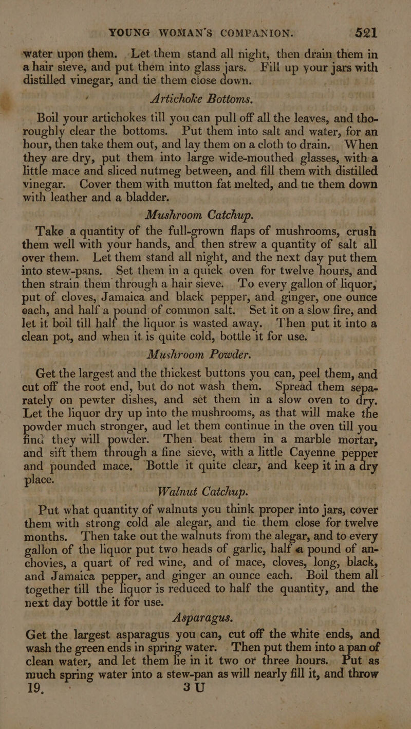 water upon them. Let them stand all night, then drain them in a hair sieve, and put them into glass a Fil up your jars with distilled vinegar, and tie them ciose down. Bie ’ Artichoke Bottoms. Boil your artichokes till you can pull off all the leaves, and tho- roughly clear the bottoms. Put them into salt and water, for an hour, then take them out, and lay them on a cloth to drain. When they are dry, put them into large wide-mouthed glasses, with a little mace and sliced nutmeg between, and fill them with distilled — vinegar. Cover them with mutton fat melted, and tie them down with leather and a bladder. Mushroom Catchup. Take a quantity of the ea flaps of mushrooms, crush them well with your hands, and then strew a quantity of salt all over them. Let them stand all night, and the next day put them into stew-pans. Set them in a quick oven for twelve hours, and then strain them through a hair sieve. ‘To every gallon of liquor, put of cloves, Jamaica and black pepper, and ginger, one ounce each, and half a pound of common salt. Set it on a slow fire, and let it boil till half the liquor is wasted away. ‘Then put it into a clean pot, and when it is quite cold, bottle it for use. Mushroom Powder. Get the largest and the thickest buttons you can, peel them, and cut off the root end, but do not wash them. Spread them sepa- rately on pewter dishes, and set them in a slow oven to dry. Let the liquor dry up into the mushrooms, as that will make the powder much stronger, aud let them continue in the oven till you fina they will powder. Then. beat them in a marble mortar, and sift them through a fine sieve, with a little Cayenne pepper and pounded mace, Bottle it quite clear, and keep it in a dry place. | Walnut Catchup. Put what quantity of walnuts you think proper into jars, cover them with strong cold ale alegar, and tie them close for twelve months. ‘Then take out the walnuts from the alegar, and to every gallon of the liquor put two heads of garlic, half a pound of an- chovies, a quart of red wine, and of mace, cloves, long, black, and Jamaica pepper, and ginger an ounce each. Boil them all - together till the liquor is reduced to half the quantity, and the next day bottle it for use. Asparagus. Poy Get the largest asparagus you can, cut off the white ends, and wash the green ends in spring water. Then put them into a pan of clean water, and let them he in it two or three hours. Put as much spring water into a stew-pan as will nearly fill it, and throw we 3U
