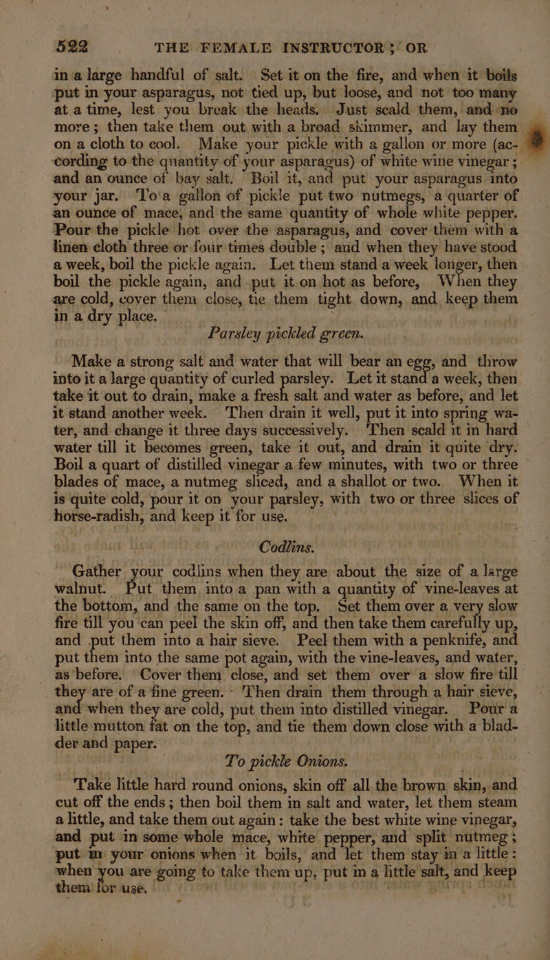 in a large handful of salt. Set it on the fire, and when it boils put in your asparagus, not tied up, but loose, and not too many at a time, lest you break the heads. Just scald them, and no more ; then take them out with a broad skimmer, and lay them _ on a cloth to cool. Make your pickle with a gallon or more (ac- cording to the quantity of your asparagus) of white wine vinegar ; — and an ounce of bay salt. Boil it, and put your asparagus into your jar. ‘To'a gallon of pickle put two nutmegs, a quarter of an ounce of mace, and the same quantity of whole white pepper. Pour the pickle hot over the asparagus, and cover them with a linen cloth three or four times double ; and when they have stood a week, boil the pickle again. Let them stand a week longer, then boil the pickle again, and put it.on hot as before, When they are cold, vover them close, tie them tight down, and. keep them in a dry place, | nny Parsley pickled green. Make a strong salt and water that will bear an egg, and throw into it a large quantity of curled parsley. Let it stand a week, then take it out to 5 ve make a fresh salt and water as before, and let it stand another week. Then drain it well, put it into spring wa- ter, and change it three days successively. ‘Then scald it in hard water till it becomes green, take it out, and drain it quite dry. Boil a quart of distilled vinegar a few minutes, with two or three — blades of mace, a nutmeg sliced, and a shallot or two. When it is quite cold, pour it on your parsley, with two or three slices of horse-radish, and keep it for use. 7 LW, 1 Codiins. Gather your codlins when they are about the size of a large walnut. But them, into a pan with a quantity of vine-leayes at the bottom, and the same on the top. Set them over a very slow fire till you can peel the skin off, and then take them cavefalty up, and put them into a hair sieve. Peel them with a penknife, and put them into the same pot again, with the vine-leaves, and water, as before. Cover them close, and set them over a slow fire till sn are of a fine green. - ‘Then drain them through a hair sieve, and when they are cold, put them into distilled vinegar. Pour a little mutton fat on the top, and tie them down close with a blad- der and paper. | , To pickle Onions. . ‘Take little hard round onions, skin off all the brown skin, and cut off the ends ; then boil them in salt and water, let them steam a little, and take them out again: take the best white wine vinegar, and putin some whole mace, white pepper, and split nutmeg ; ‘put m your onions when it boils, and Jet them stay ima little: when you are going to take them up, put im a little salt, and keep them or use. — Ue Th aw aris GOs oo