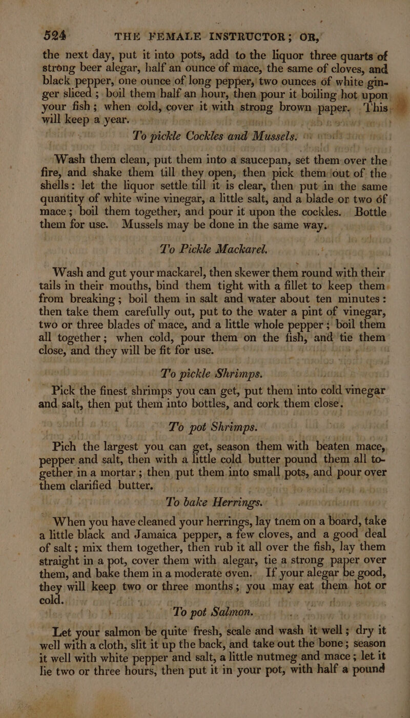 the next day, put it into pots, add to the liquor three quarts of strong beer alegar, half an ounce of mace, the same of cloves, and black pepper, one ounce of long pepper,' two ounces of white gin- ger sliced ; boil them half an hour, then pour it boiling hot upon __ your fish; when cold, cover it with strong brown paper. . Thissal will keep a year. fos enisd iy | gbin eiwf ees: To pickle Cockles and Mussels: ci vot din Wash them clean, put them into a saucepan, set them over the fire, and shake them till they open, then pick them:out of the shells: let the liquor settle till it is clear, then put in the same quantity of white wine vinegar, a little salt, and a blade or two 6f mace; boil them together, and pour it upon the cockles. Bottle them for use. Mussels may be done in the same way. T'o Pickle Mackarel. oo Wash and gut your mackarel, then skewer them round with their tails in their mouths, bind them tight with a fillet to keep them, from breaking; boil them in salt and water about ten minutes: then take them carefully out, put to the water a pint of vinegar, two or three blades of mace, and a little whole pepper; boil them all together; when cold, pour them on the fish, and tie them close, and they will be fit for use. © FOYLE shh ree 1 T'o pickle Shrimps. bead: - Pick the finest shrimps you can get, put them into cold vinegar and, salt, then put them into bottles, and cork them close. 4 : | To pot Shrimps. : | - Pich the largest you can get, season them with beaten mace, pepper and salt, then with a little cold butter pound them all to- gether in a mortar ; then, put them. into small pots, and pour over them clarified butter. i L areeal wih cl MLW 1 To bake Herrings.: essmancrithansett When you have cleaned your herrings, lay tnem on a board, take a little black and Jamaica pepper, a few cloves, and a good deal of salt ; mix them together, then rub it all over the fish, lay them straight in a pot, cover them with alegar, tie a strong paper over them, and le them in a moderate oven. If your alegar be good, they will keep two or three months; you may eat them hot or cold.. it + | : f rf | by To ‘To pot Salmon... Let your salmon be quite fresh, scale and wash it well ; dry it well with a cloth, slit it up the back, and take out the bone; season it well with white pepper and salt, a little nutmeg and mace ; let. it lie two or three hours, then put it in your pot, with half a pound