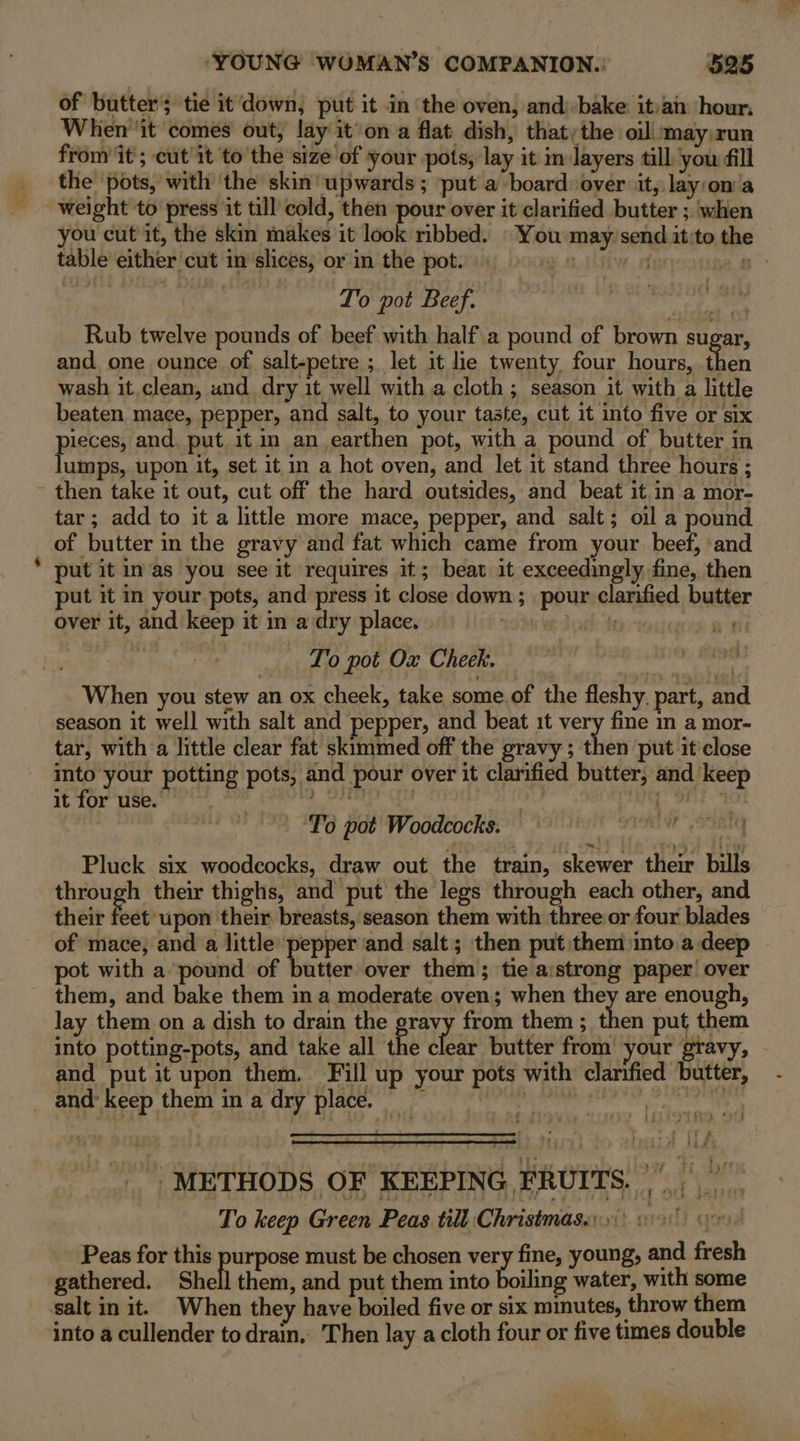 of butter’; tie it'down, put it in ‘the oven, and: bake it:ai hour. When ‘it comes out, lay it’on a flat dish, that, the oil! may run from it ; cut'it to the size of your pots, lay it im layers tall you fill the pots, with ‘the skin upwards; put a board over it, lay:on’a weight to press it till cold, then pour over it clarified butter ;. ‘when you cut it, the skin makes it look ribbed. You may’send it:to the table either cut in slices, or in the pot.) 0) 8 B To pot Beef. Rub twelve pounds of beef with half a pound of brown sugar, and. one ounce of salt-petre ; let it lie twenty four hours, then wash it clean, and dry it well with a cloth ; season it with a little beaten mace, pepper, and salt, to your taste, cut it into five or six pieces, and, put it im an earthen pot, with a pound of butter in lumps, upon it, set it in a hot oven, and let it stand three hours ; then take it out, cut off the hard outsides, and beat it in a mor- tar; add to it a little more mace, pepper, and salt; oil a pound of butter in the gravy and fat which came from your beef, and put it in/as you see it requires it; beat it exceedingly fine, then put it in your pots, and press it close down ; pour clarified butter over it, and keep it in a dry place. ge Dok toto at ) To pot Ox Cheek. When you stew an ox cheek, take some of the fleshy. part, and season it well with salt and pepper, and beat it very fine m a mor- tar, with a little clear fat skimmed off the gravy ; then put it'close into your potting pots, and pour over it clarified butter, and keep it for use. nae 2 OTE (fit 10S rive OFF. ‘To pot Woodcocks. | | Pluck six woodcocks, draw out the train, skewer their bills through their thighs, and put the legs through each other, and their feet upon their breasts, season them with three or four blades of mace; and a little pepper and salt ; then put them ‘into a deep pot with a pound of butter over them}; tie aistrong paper’ over them, and bake them in a moderate oven; when they are enough, lay them on a dish to drain the pray from them ; ‘high put them into potting-pots, and take all the clear butter from your gravy, and put it upon them. Fill up your pots with clarified butter, _ and&gt; keep them in a dry place. i bei dy Ter ghee a ea 8 | METHODS OF KEEPING FRUITS, | To keep Green Peas till Christmas...) 00 Peas for this purpose must be chosen very fine, young, and fresh gathered. Shell them, and put them into boiling water, with some salt in it. When they have boiled five or six minutes, throw them into a cullender to drain. Then lay a cloth four or five times double