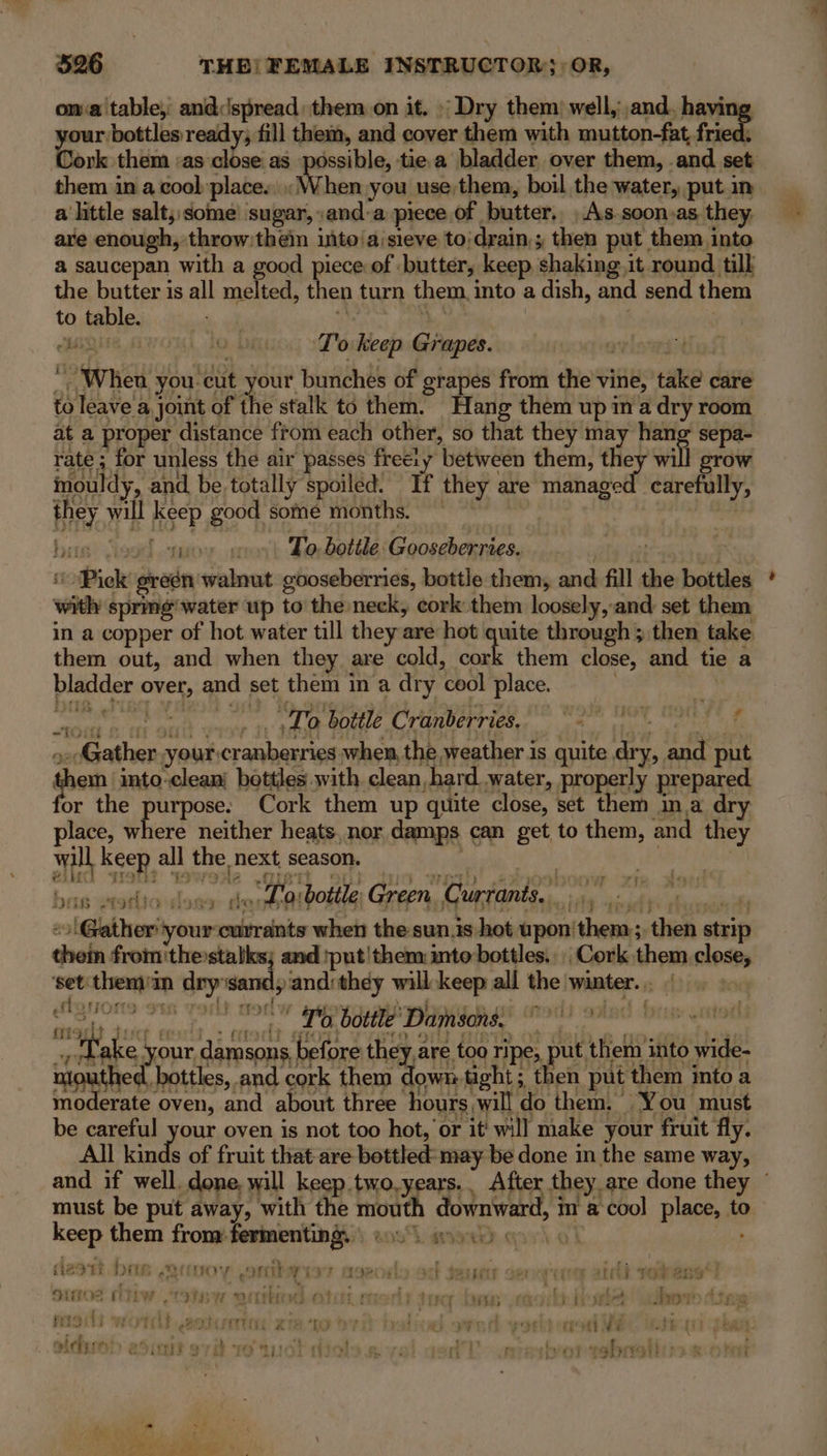 oma table, and:spread: them on it. Dry them: well,;,and., havi your bottles ready; fill them, and cover them with mutton-fat frie Cork them :as close as possible, tie a bladder over them, .and set them in a cool place., When you use them, boil the water, put in a little salt; some sugar, and-a piece of butter. As soon,as they, are enough, throw:thein ito aisieve to/drain,; then put them into a saucepan with a good piece of butter, keep, shaking, it round till the butter is all melted, then turn them into a dish, and send them to table. — rh Sapir: | | ABQUE AWOL 10 Dk T'o keep Grapes. “When you-cut your bunches of grapes from the vine, take care to leave a joint of the stalk to them. Hang them up ina dry room at a proper distance from each other, so that they may hang sepa- rate; for unless the air passes free:y between them, they will grow | rd carefully, mouldy, and be totally spoiled: If they are manage they will keep good some months. his) Viegd toy. on To. bottle Gooseberries. . “Pick greén walnut gooseberries, bottle them, and fill the bottles with sprme water up to the neck, cork them loosely, and set them Pus them out, and when they are cold, cork them close, and tie a bladder over, and set them in a dry cool place. : | Prok saiy By. To bottle Cranberries. f “TOS &amp; TT ay F eC) Fi) J 2 ge lice | : 2 amt er »eGather your:cranberries when, the weather is quite dry, and put gain into-clean’ bottles with clean hard water, properly prepared or the purpose. Cork them up quite close, set them ma dry place, where neither heats, nor damps can get to them, and they wall keep all the next season. ee . -o Gather your currants when the-sun.is hot upon'them:;, then strip them from the:stalks; and put'them into bottles. | Cork them close, ‘set'themom dry ‘sandy and:they will keep all the winter... |. ©. danons om vorlt nodw sgovosatiwhoc.e ot ered) ootad free “fake your damsons before they are too ripe, put tHe ito wide. mawiited eattles, and cork them down-tight; then put them into a mo erate oven, and about three hours will do them. You must be careful your oven is not too hot, or it' will make your fruit fly. All kinds of fruit that are bottled: may be done in the same way, must be put away, with the mouth downwar | im a cool place, to keep them from fermentingy ec wy oo 6 pres dzatt bas armory onthe ye? ageods od seuct oa nruey aid voles) Srgo2 LW 197 BW OLE 1 oy} Lt iva ry MIB ft cb heehee tho en madi wot 2atverne xia to ori batind oved yortt col adueh adit svt ro uot diols gw vel.qed'T. anesborabraliss aor