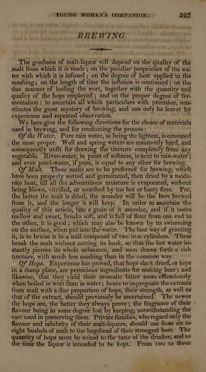 bi ; my EMMA oi Pi EN hl EEC BREWING ame abininiy , My a) Se Li a Miitse ER . 1A bo The goodness of malt-liquor will depend on the qtiality of thé malt from which it is made ; on the peculiar proprieties of the wa- ter with which it is infused ; on the fa hy of heat applied ‘in the mashing; on the length of time the infusion is continued ; on the due manner of boiling the wort, together with the quantity and quality of the hops Se and on the proper degree of fér- mentation: to ascertain all which particulars with precision, con2 stitutes the great mystery of brewing, and can only be learnt by Sd ed and eae observation. 1 Oe e here give the following directions for the choice of materials used in brewing, and for conducting the process : Of the Water. Pure rain water, as being the lightest, is esteemed the most proper. Well and spring waters are commonly hard, and consequently unfit for drawing the tincture completely from any vegetable. River-water, in point of softness, is next to rain-water ; and even pond-water, if pure, 1s equal to any other for brewing. Of Malt. 'Those malts are to be preferred for brewing, which have been properly wetted and germinated, then dried by a mode- rate heat, till all the adventitious moisture is evaporated, without being blown, vitrified, or scorched by too hot or hasty fires. For, the better the malt is dried, the sounder will be the beer brewed from it, and the longer it will keep. In order to ascertain the quality of this article, bite a grain of it asunder, and if it tastes mellow and sweet, breaks soft, and is full of flour from one end to the other, it is good ; which may also be known by its swimmmg on the surface, when put into the water.’ The best way of grinding it, is to bruise it in a mill composed of two iron cylinders. ‘These break the malt without cutting its husk, so that the hot water in- stantly pierces its whole substance, and soon draws forth a rich tincture, with much less mashing than in the common way. Of Hops. Experience has proved, that hops slack dried, or kept in a damp place, are pernicious ingredients for making beer ; and likewise, that they yield their aromatic bitter more efficaciously when boiled in wort than in water; hence toimpregnate the extracts from malt with a due proportion of hops, their strength, as well as that of the extract, should previously ke ascertained. ‘The newer the hops are, the better they always prove ; the fragrance of their flavour being m some degree lost sh ott notwithstanding the care used in preserving them. Private families, who regard only the flavour and salubrity of their malt-liquors, should use from six to eight bushels of eae to the hogshead of their strongest beer. The uantity of hops must be suited to the taste of the drinker, and to the time the liquor is intended to be kept. From two to three