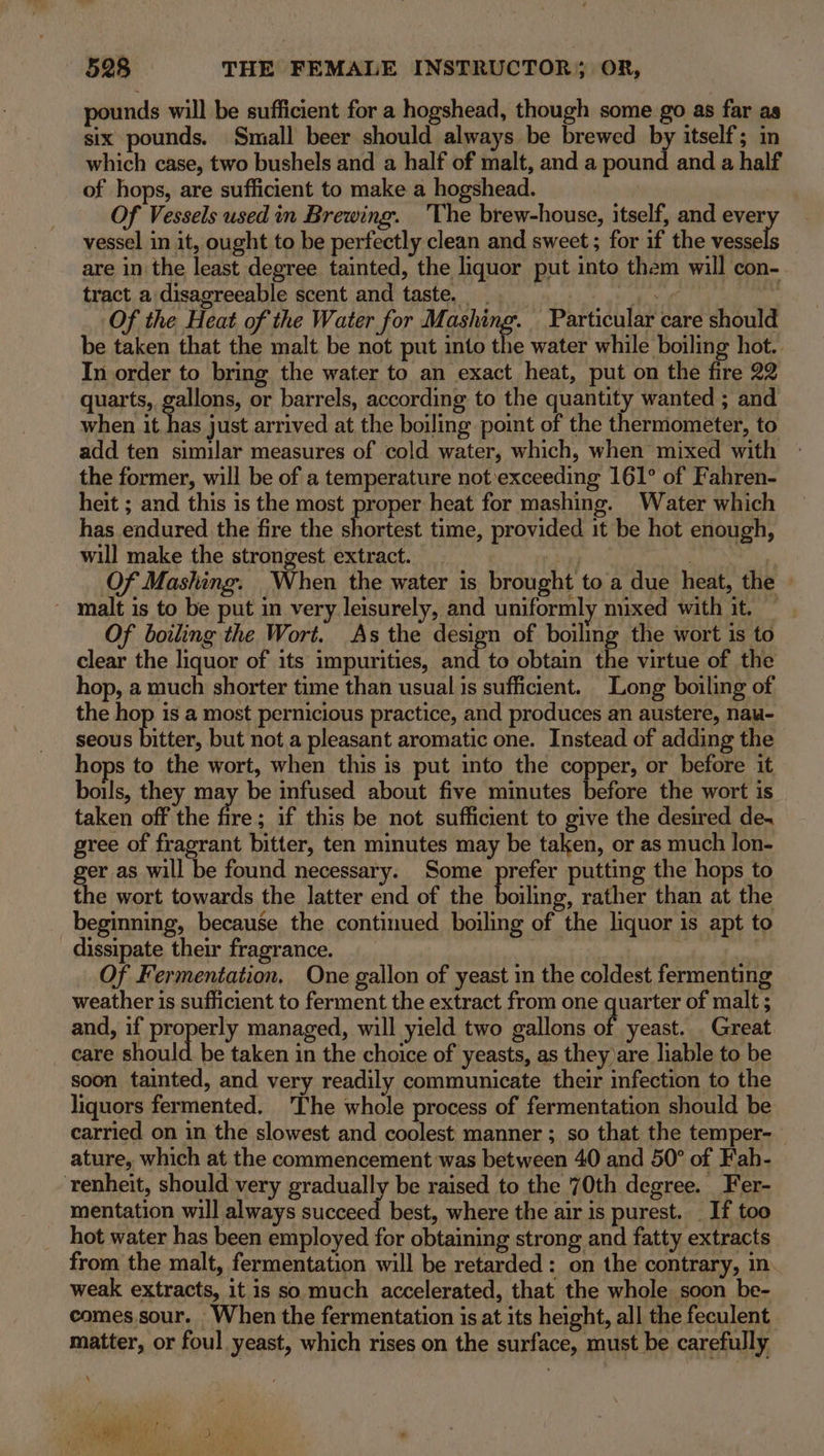 pounds will be sufficient for a hogshead, though some go as far as six pounds. Small beer should always be brewed by itself; in which case, two bushels and a half of malt, and a pound and a half of hops, are sufficient to make a hogshead. : Of Vessels used in Brewing. 'The brew-house, itself, and ever vessel in it, ought to be perfectly clean and sweet ; for if the vessels are in the least degree tainted, the liquor put into them will con- tract a disagreeable scent and taste. _ ge gt . Of the Heat of the Water for i taghing: Particular care should be taken that the malt be not put into the water while boiling hot. In order to bring the water to an exact heat, put on the fire 22 quarts, gallons, or barrels, according to the quantity wanted ; and when it has just arrived at the boiling point of the thermometer, to add ten similar measures of cold water, which, when mixed with - the former, will be of a temperature not exceeding 161° of Fahren- heit ; and this is the most proper heat for mashing. Water which has endured the fire the shoxtest time, provided it be hot enough, will make the strongest extract. beg) | : Of Mashing. When the water is brought to a due heat, the » malt is to be put in very leisurely, and uniformly mixed with it. Of boiling the Wort. As the design of boiling the wort is to clear the liquor of its impurities, and to obtain the virtue of the hop, a much shorter time than usual is sufficient. Long boiling of the hop is a most pernicious practice, and produces an austere, nau- seous Mees but not a pleasant aromatic one. Instead of adding the hops to the wort, when this is put into the copper, or before it boils, they may be infused about five minutes before the wort is taken off the Ae if this be not sufficient to give the desired de~ gree of fragrant bitter, ten minutes may be taken, or as much lon- ger as will be found necessary. Some prefer putting the hops to the wort towards the latter end of the Pie rather than at the beginning, because the continued boiling of the liquor is apt to dissipate their fragrance. | | Of Fermentation. One gallon of yeast in the coldest fermenting weather is sufficient to ferment the extract from one quarter of malt ; and, if properly managed, will yield two gallons off yeast. Great care should be taken in the choice of yeasts, as they)are liable to be soon tainted, and very readily communicate their infection to the liquors fermented. The whole process of fermentation should be carried on in the slowest and coolest manner ; so that the temper- ature, which at the commencement was between 40 and 50° of Fah- ‘renheit, should very gradually be raised to the 70th degree. Fer- mentation will always succeed best, where the air is purest... If too hot water has been employed for obtaining strong and fatty extracts from the malt, fermentation will be retarded: on the contrary, in weak extracts, it is so much accelerated, that the whole soon be- comes.sour. When the fermentation is at its height, all the feculent matter, or foul yeast, which rises on the surface, must be carefully