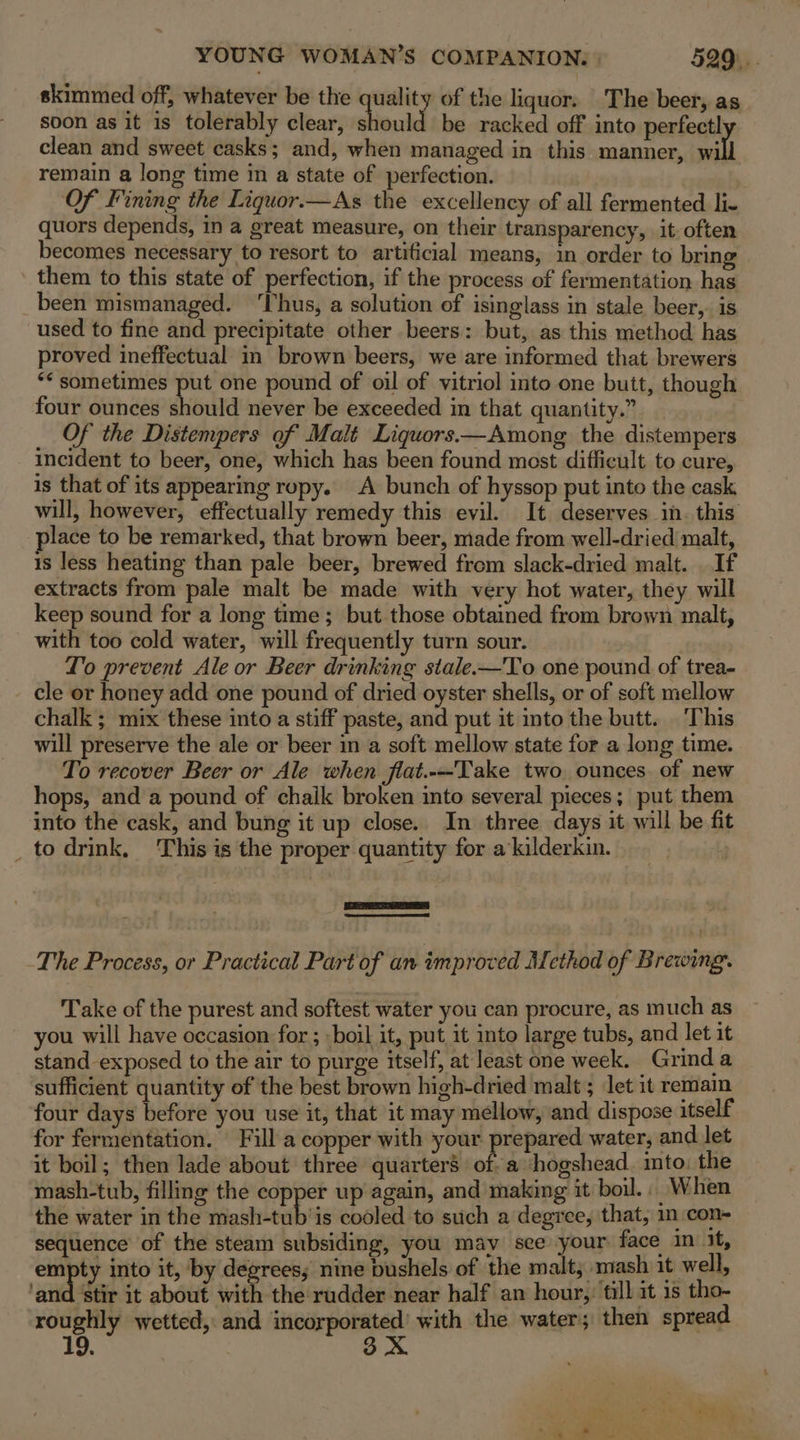 skimmed off, whatever be the quality of the liquor. The beer, as soon as it is tolerably clear, should be racked off into perfectly clean and sweet casks; and, when managed in this manner, will remain a long time in a state of perfection. Of Fining the Liquor.—As the excellency of all fermented li- quors depends, in a great measure, on their transparency, it. often becomes necessary to resort to artificial means, in order to bring ' them to this state of perfection, if the process of fermentation has been mismanaged. ‘Thus, a solution of isinglass in stale beer,. is used to fine and precipitate other beers: but, as this method has proved ineffectual in brown beers, we are informed that brewers ** sometimes put one pound of oil of vitriol into one butt, though four ounces should never be exceeded in that quantity.” Of the Distempers of Malt Liquors.—Among the distempers incident to beer, one, which has been found most difficult to cure, is that of its appearing ropy. A bunch of hyssop put into the cask will, however, effectually remedy this evil. It deserves in. this place to be remarked, that brown beer, made from well-dried malt, is less heating than pale beer, brewed from slack-dried malt. . If extracts from pale malt be made with very hot water, they will keep sound for a long time; but those obtained from brown malt, with too cold water, will frequently turn sour. Lo prevent Ale or Beer drinking stale-—To one pound of trea- cle or honey add one pound of dried oyster shells, or of soft mellow chalk ; mix these into a stiff paste, and put it into the butt. This will preserve the ale or beer in a soft mellow state for a long time. To recover Beer or Ale when fiat.--Take two ounces. of new hops, and a pound of chaik broken into several pieces; put them into the cask, and bung it up close. In three days it will be fit _ to drink. This is the proper quantity for a kilderkin. a ESC The Process, or Practical Part of an improved Method of Brewing. Take of the purest and softest water you can procure, as much as you will have occasion for ; boil it, put it into large tubs, and let it stand exposed to the air to purge itself, at least one week. Grind a sufficient quantity of the best brown high-dried malt ; let it remain four days before you use it, that it may mellow, and dispose itself for fermentation. Filla copper with your prepared water, and let it boil; then lade about three quarters of. a ‘shogshead. into: the mash-tub, filling the copper up again, and making it boil... When the water in the mash-tub’is cooled to such a degree, that, in con- sequence’ of the steam subsiding, you may see your face in it, empty into it, by degrees; nine bushels of the malt, vmash it well, ‘and ‘stir it about with the rudder near half an hour, till it 1s tho- rougiily wetted, and itis. ‘with the water; then spread 9. 3