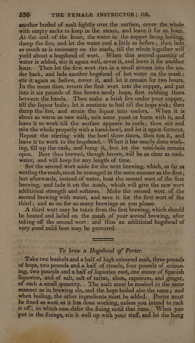 another bushel of malt lightly over the surface, cover the whole with empty sacks to keep in the steam, and leave it for an hour. At the end of the hour, the water in the copper being boiling, damp the fire, and let the water cool a little as before; then lade as much as is necessary on the mash, till the whole together will yield about a hogshead of wort. When this second quantity of water is added, ‘stir it again well, cover it, and leave it for another hour. ‘Then let the first wort run-in a small stream into the un- der back, and lade another hogshead of hot water on the mash : stir it again as before, cover it, and let it remain for two hours. In the mean time, return the first wort into the copper, and put into it six pounds of fine brown seedy hops, first rubbing them between the hands. Then make a brisk fire under your copper, till the liquor boils; let it continue to boil till the hops sink; then damp the fire, and strain the liquor ito coolers. When it is about as warm as new milk, mix some, yeast or barm with it, and leave it to work till the surface appears in curls; then stir and mix the whole properly with a hand-bowl, and let it again ferment, Repeat the stirring with the bowl three times, then tun it, and leave it to work in the hogshead. . When it has nearly done work- ing, fill up the cask, and bung it, but Jet the vent-hole remain open. Beer thus brewed, though brown, will be-as clear as rock- ' water, and will keep for. any length of time. | Set the second’ wort aside for the next brewing, which, as far as wetting the mash, must be managed in the same manner as the first ; but afterwards, instead of water, heat the second wort of the first brewing, and lade it on the..mash, which will give the new wort additional strength and softness. Make the second wort of the second brewing with water, and save it for. the first wort of the third; and so on forsas many brewings as you please. 3 A, third wort may be taken from the first brewing, which should be heated and Jaded on the mash of your second brewing, after taking off the second wort: and thus an additional hogshead of very good mild beer may be procured. | a To brew a Hogshead of Porter. Take two bushels and a half of high coloured malt, three pounds of hops, two pounds and a half of treacle, four pounds of colour- ing, two pounds and a half of liquorice root, one ounce of Spanish liquorice, and. of salt, salt of tartar, alum, capsicum, and ginger, of each a small quantity. The malt must be mashed in the same ‘manner as in brewing ale, and the hops boiled also the same; and when boiling, the other ingredients must be added.. Porter must be fined as soon.as it has done working, unless you intend to rack ait off; in which case defer the fining until that time. When you put in the finings, stir it well up with your staff, and let the bung