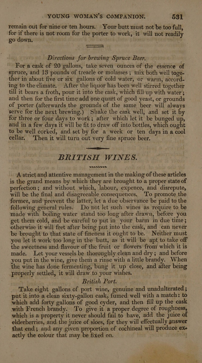 remain out for nine or ten hours. Your butt must not be too full, for if there is not room for the porter to work, it will not readily go down. | Directions for brewing Spruce Beer. For a cask of 20 gallons, take seven ounces of the essence of Hate and 13 pounds of treacle or molasses ; ‘mix both well toge- . ther in about five or six gallons of cold water, or warm, accord- ing to the climate. After the liquor has been well stirred together till it bears a froth, pour it into the cask, which fill up with water; and then for the first tme add one quart of good yeast, or grounds of porter (afterwards the grounds of the same beer. will always serve for the next brewing.) Shake the cask well, and set it by for three or four days to work; after which let it be bunged up, and in a few days it will be fit to draw off into bottles, which Hae to be well corked, and set by for a week or ten days in a cool cellar, ‘Then it will turn out very fine spruce beer. BRITISH WINES. . A’strict and attentive management in the making of these articles is the grand means by which they are brought to a proper state of erfection; and without which, labour, expence, and disrepute, will be the final and disagreeable consequences. 'To promote the former, and’ prevent the latter, let a due observance be paid to the following general rules. Do not let such wines as require to. be made with boiling water stand too long after drawn, before you get them cold, and be careful to put in your barm im due time; otherwise it will fret after being put into the cask, and can never be brought to that state of fineness it ought to be. Neither must you let it work too long in the butt, as it will be apt to take off the sweetness and-flavour of the fruit or flowers from’ which it is -made. Let your vessels be theroughly clean and dry; and before you put in the wine, give them a rinse with a little brandy. When the wine has done fermenting, bung it up close, and after being properly settled, it will draw. to your wishes. British Port. Take eight gallons of port wine, genuine and unadulterated ; put it into a clean sixty-gallon cask, fumed well with a match: to which add forty gallons of good cyder, and then fill up the cask. with French brandy. To give it a proper degree of roughness, which is a property it never should fail to have, add the juice of elderberries, and the juice of sloes, for they will effectually answer that end; and any given proportion of cochineal will produce exe actly the colour that may be fixed on. | oy