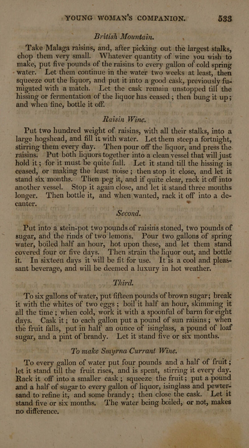 British Mountain. Take Malaga raisins, and, after picking out the largest stalks, chop them very small. Whatever quantity of wine you wish’ to make, put five pounds of the raisins to every gallon of cold sprmg -water. Let them continue in the water two weeks at least,. then squeeze out the liquor, and put it into a good cask, previously fu. migated with a match. Let the cask remain unstopped till the hissing or fermentation of the liquor has ceased ; then bung it up; and when fine, bottle it off. . E. Raisin Wine. | Put two hundred weight of. raisins, with all their stalks, into a large hogshead, and fill 1t with water. Let them steep a fortnight, stirring them every day. Then pour off the liquor, and press the. ’ raisins. - Put both liquors together into a clean vessel that will just hold it; for it must be quite full. . Let it stand till the hissing is ceased, or making the least noise ; then stop it close, and let it stand six months. Then peg it, and if quite clear, rack it off into another vessel. Stop it again close, and let it stand three months longer. Then bottle it, and when wanted, rack it off into a de- canter. mie Nit Second. Put into a stein-pot two pounds of raisins stoned, two pounds of sugar, and the rinds of two lemons. Pour two gallons of spring water, boiled half an hour, hot upon these, and let them stand covered four or five days. Then strain the liquor out, and bottle it. In sixteen days it will be fit for use. It 1s a cool and pleas- sant beverage, ak will be deemed a luxury in hot weather. Third. | To six gallons of water, put fifteen pounds of brown sugar; break it with the whites of two eggs; boil it half an hour, skimming it all the time ; when cold, work it with a spoonful of barm for eight days. Cask it; to each gallon put a pound of sun raisins; when the fruit falls, put in half an ounce of isinglass, a pound of loaf sugar, and a pint of brandy. Let it stand five or six months. ‘o make Smyrna Currant Wine. To every gallon of water put four pounds and a half of fruit ; let it stand till the fruit rises, and is spent, stirring it every day. Rack it off into a smaller cask; squeeze the fruit; put a pound and a half of sugar to every gallon of liquor, isinglass and pewter- sand to refine it, and some brandy; then close the cask. Let. it stand five or six months. The water being boiled, or not, makes no difference. 4 7 Bie