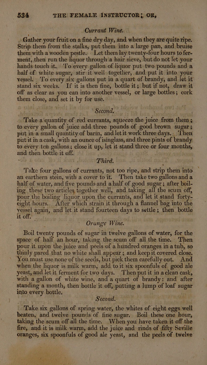 : Currant Wine. | ' . Gather your fruit on a fine dry day, and when they are quite ripe. Strip them from the stalks, put them into a large pan, and bruise them with a wooden pestle... Let them lay twenty-four hours to fer- ment, then run the hquor through’a hair sieve, but do not let your hands touch it... ‘To every: gallon of liquor put: two pounds and a half of: white sugar, stir:it well. together, .and put it into your vessel. ‘To every six gallons put in a quart of brandy, and let it stand six weeks. If it is then fine, bottle it; but if not; draw it off as clear as you can into another vessel, or large bottles; cork them close, and set it by for use. © er “Seconds . 2? 10 ‘Ni » Take:a'quantity of red currants, squeeze:the juice from them ;, , to:every gallon of juice add. three pounds of good brown sugar ; put in a small quantity of barm, and let it work three days. . ‘Then put it in acask, with an ounce of isinglass, and three pints of brandy to every ten gallons; close it up, let it stand three or four months, and then bottle it off. | i gore spatl f “GND Ty Oi Third. | Take four gallons of currants, not too ripe, and strip them into an earthern stein, with a cover to it. ‘Then take two gallons and a half of water, and five pounds and ahalf of good sugar ; after boil- ing these two articles together well, and taking all the scum off, pour the boiling Jignor upon the currants, and let it stand forty- eight hours... After which strain it through a flannel bag into the vessel again, and let it stand fourteen days to settle; then bottle if Ole | ! piste Orange Wine. | Boil twenty pounds of sugar in twelve gallons of water, for the space’ of half an hour, taking the scum off all the time. Then pour it upon the juice and peels of a hundred oranges in a tub, so thinly pared that no white Hall appear ; and keep it covered close, You must use none of the seeds, but pick them carefully out. And when the liquor is milk warm, add to it six spoonfuls of good ale yeast, and let it ferment for two days. Then putit in aclean cask, _with a gallon of white wine, and a quart of brandy: and after standing a month, then bottle it off,-putting a lump of loaf sugar into every bottle. 3 } Ne | | Second. _ !Take six gallons of spring water, the whites of eight eggs well beaten, and twelve pounds of’ fine sugar. Boil these one hour, taking the scum off all the time. When you have taken it off the fire, and it is milk warm, add the juice and rinds of -fifty Seville oranges, six spoonfuls of good ale yeast, and the peels of twelve