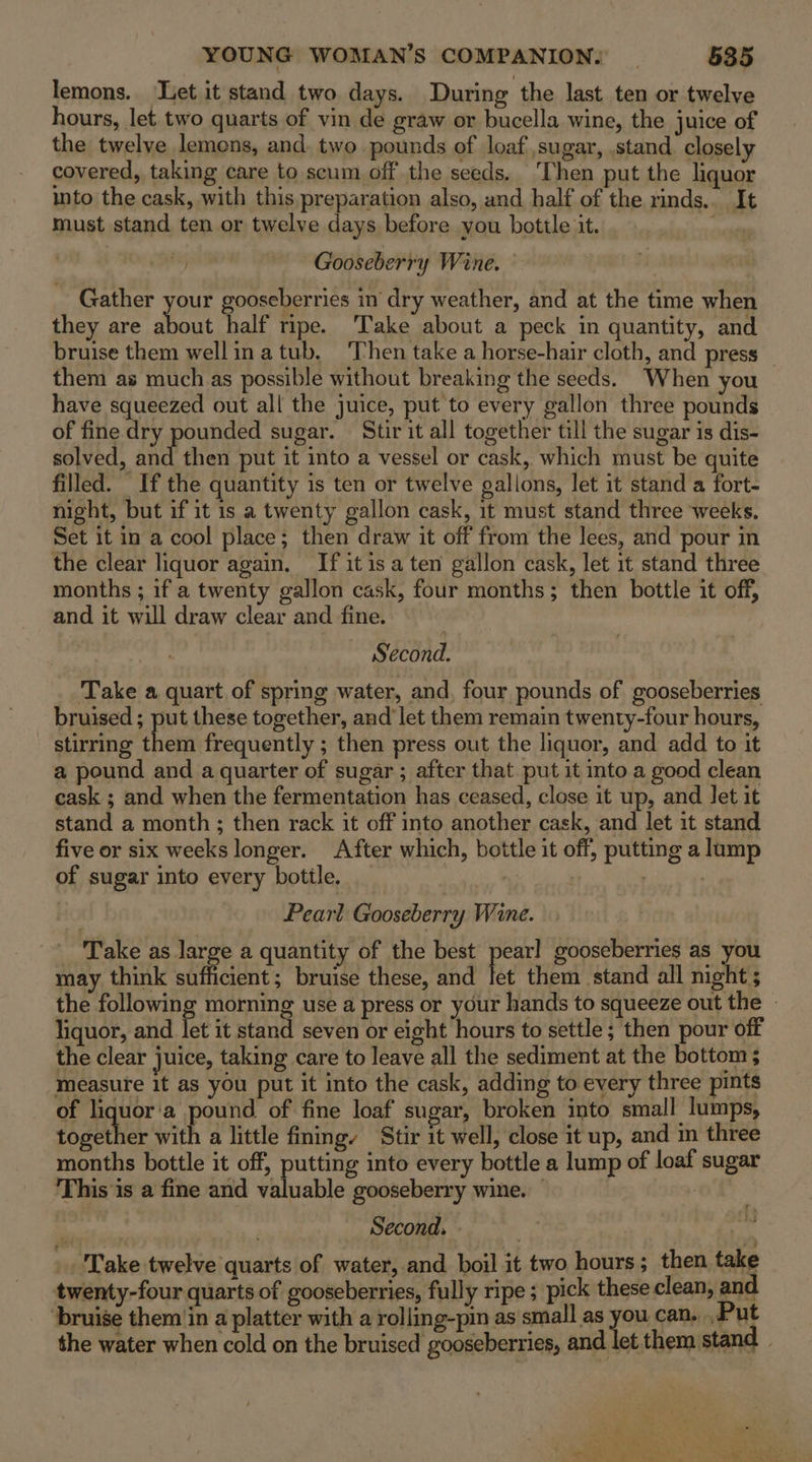 lemons. Let it stand two days. During the last ten or twelve hours, let two quarts of vin de graw or bucella wine, the juice of the twelye lemons, and two pounds of loaf sugar, .stand closely covered, taking care to scum off the seeds. ‘Then put the liquor into the cask, with this,preparation also, and half of the rinds.. It must stand ten or twelve days before you bottle it. ongey Gooseberry Wine. — Gather your gooseberries in dry weather, and at the time when they are about half ripe. Take about a peck in quantity, and bruise them wellinatub, ‘Then take a horse-hair cloth, and press them as much as possible without breaking the seeds. When you have squeezed out all the juice, put to every gallon three pounds of fine dry pounded sugar. Stir it all together till the sugar is dis- solved, and then put it into a vessel or cask, which must be quite filled. If the quantity is ten or twelve gallons, let it stand a fort- night, but if it is a twenty gallon cask, it must stand three weeks. Set it in a cool place; then draw it off from the lees, and pour in the clear liquor again. If it is a ten gallon cask, let it stand three months ; if a twenty gallon cask, four months; then bottle it off, and it will draw clear and fine. | Second. Take a quart of spring water, and, four pounds of gooseberries bruised ; put these together, and let them remain twenty-four hours, stirring he frequently ; then press out the liquor, and add to it a pound and a quarter of sugar; after that put it into a good clean cask ; and when the fermentation has ceased, close it up, and let it stand a month; then rack it off into another cask, and let it stand five or six weeks longer. After which, bottle it off, putting a lump of sugar into every bottle. _ | . Pearl Gooseberry Wine. _ Take as ate a quantity of the best pearl gooseberries as you may think sufficient; bruise these, and let them stand all night 5 the following morning use a press or your hands to squeeze out the » liquor, and let it stand seven or eight hours to settle ; then pour off the clear juice, taking care to leave all the sediment at the bottom ; measure it as you put it into the cask, adding to every three pints of liquor'a pound of fine loaf sugar, broken into small lumps, together with a little fing Stir it well, close it up, and m three months bottle it off, putting into every bottle a lump of loaf sugar This is a fine and valuable gooseberry wine. — of : . Second. - | Take twelve quarts of water,.and boil it two hours; then take twenty-four quarts of gooseberries, fully ripe ; pick these clean, and. ‘bruise them (in a platter with a rolling-pin as small as you can. .,Put the water when cold on the bruised gooseberries, and let them stand