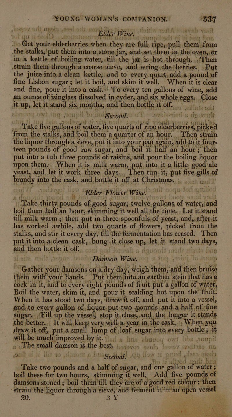 ba BS yp A NE 8 4% Ameen te \o Get! your elderberries when: they are full; ripespull them. from the ‘stalls, ‘put them imto:a.stone jar; and-set them in, the’ oven, or ma kettle, of) boiling: water, ‘till, the jar is hot,through. Then stra them through.a coarse sieve, and, wring-;the|berries.. - Put the juice into,a clean kettle; and to every, quart,add.a pound of fine Lisbon sugar ; let it boil, and skim it well. When it is clear and fine, pour it into a cask.'' To every ten gallons of wine, add an ounce of isinglass dissolved in,cyder, and six whole eggs. Close f . ys it up, let it)stand six months, and then, bottle it off, RDnod ows je toupt to 0) Second. © v1 oe lasti ry - H 3 e c Sits te ligated ele ees Ree eS | Take five gallons of water, five quarts of ripe elderberries, picked from, the stalks, and boil them a quarter of an hour. . Then strain the liquor through a sieve, put it into your pap again, add.to it four- teen pounds of good raw sugar, and boil it half an hour; then put into a tub three pounds ofraisis,and pour the boiling liquor upon them., When it is. milk warm, put, into, ita little, goodvale yeast, and Jet it work three days... ‘Then tun, it; put fiye gills of randy into the cask, and bottle it off at Christmas... 4.).) y:o)!) : Take thirty, pounds of,good sugar; twelve gallons of water, and e time... Let it,stand put it into.ajclean cask, bung:.it,close up, let. it stand two.days, and.then bottle it off. ota nad [ox wh a dauoudt : rarls nigide Dy 8 ; wart) sit PIRI TT FOuk, ROL Bi 947/08 bis 91, ; oq How Gather your damsons on a dry'day, weigh them, and then brui: re will. be much improved by at. is O 8 DTS @patioy OWs 1305 fionpr « othe jsmall dampon is,the best. poyoyoo geoly loozoy nodiise m8 t anit ai ji iis ao ,dinom » bused jal qu Ilo 7 i gand e289: usold 310 Uf S300 (en) BIE ‘Take two pounds and a half of sugar, and one gallon of water ; boil these for two hours, skimming it well, Add five pounds of _ damsons stoned ; boil them'till they are of'a good red colour; then : o we . a } ‘4 “tie hey try “som lamp 2 mS ren. pt fishes ol ‘strain the liquor throtigh a siéve,’and’férment it‘in’an open vessé 20. 3Y She wali