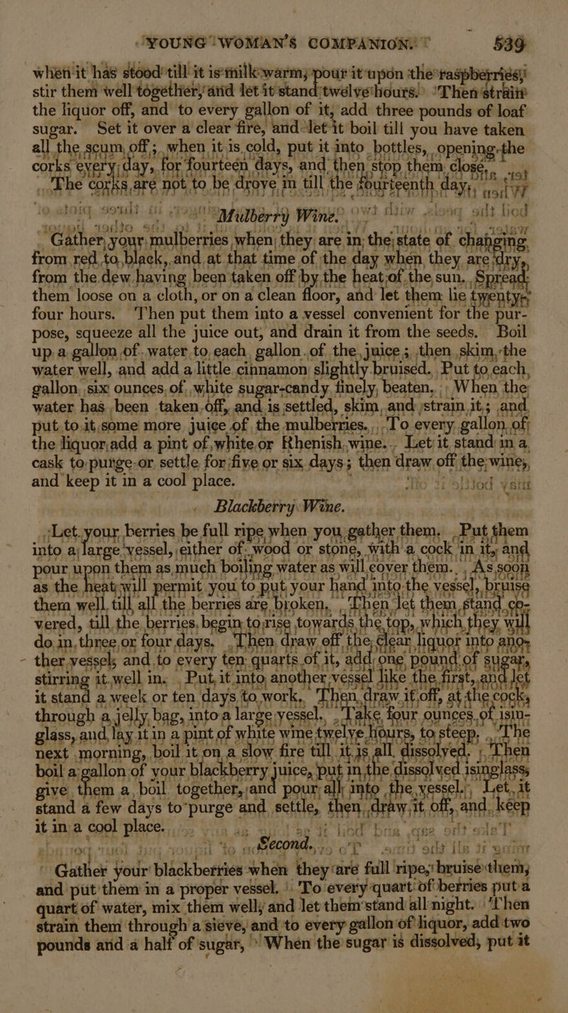 \ whetiit has stood’ till it is:tilk-warm, pour it upon the*ras si) stir them ‘well together)atid let it stand twelve‘hours. Then dishiie the liquor off, and to every gallon of it, add three pounds of loaf sugar. Set it over a clear fire, and Jet-it boil till you have taken all the scum ¢ ff ;.when itis. cold, put it into bottles, opening fhe corks | every) day, for f fourteen days, and then. stop them. clos ‘The COKK 8, are PPh, to. be’ drove 3 m till the fourteenth hd spits ta J Hg iti wd. diiw lead He 1s ‘“ Mulberry Wine! $4 wiong silt Lied ak ( “Of 19180 “Gather, you oil ile when; they. are in: the; state of cha from red,to,black,.and_at. that time of | the day sien they ; are; from the dew. having. been taken off by the heat;of the sun. ' Sra them loose on a cloth, or on a clean Hoon ‘and let them lie Pe four hours. ‘Then put them into a vessel convenient for the oF nite pose, squeeze all the juice out, and drain it from the seeds. Boil up a gallon of. water to, each, ‘gallon. of. the, juice 5, then skim,the water, well, and add alittle cinnamon: slight! bruised. Put to,each, gallon, six! ounces, of, white sugar-candy,. finely, beaten, . “When the water has -been taken, off, and. is settled, skim, and. strain, it; and. put.to.it,some more juice of the mulberries. To eveny gallon. of; the liquor,add a pint of white.or Rhenish, wine... Let it standin a. cask to,puige-or settle, for five or six days; ; then draw off ths; “wine, and keep it in a cool place. Fis , Blackberry: Wine. Let. your berries be full ripe when you gather, them, -Put them into a large vessel, either of. “wood + or stone, with a cock i in ity and pee BRP on them as, much boiling \ water 5) will ¢ cover ac bec as the eat; Wu ermit ou to ut, our hand. nto: the. vess rul thera well, till, mei park ee t Ben, Jet theta ae pu vered, till, the berries, begin: tng towards top,, Wie ta Fey “al doi in, three. or four days. Then d Iraw Aid bs een hquof 2 “int pip a ther. vessels and. to every ten quarts of it, ad ‘ke eee of su stirring it.well in. | st it. into, aie i lik e dirt on od \sitt it stand a week or ten, days to. work,. Sui it, ae at th ge through a, , jelly, bag, 3 intoa large’ vessel. 4 four ounces of 5 glass, and, lay.itin a pint of white wine twe ne » to, ste Bs a next. morning, | boil 3 it on a slow fire 1 tl At. is all issolyed. boil a;gallon of your black berry hata pul inthe, isle isin give them a, boil together, an pour, all: into the vessel.., if as stand a few days to” purge and. settle, SaehsteTh i off, Ep ant ‘keep it ina Ser BP: ee Ort aE ole f° tb oct E {I by : Oil ‘L Second... SSBB SY. rT =a Guthes your blickborkies Shan fey’ aa full’ ripe, ei ae her asia put them in a proper vessel. | To every quart'of berries puta quart of water, mix them well; and let them’stand all night. ‘Chen strain them through 'a sieve, and to every gallon of hquor, add two pounds atid a half of sugar, &gt; When the sugar is dissolved, put it