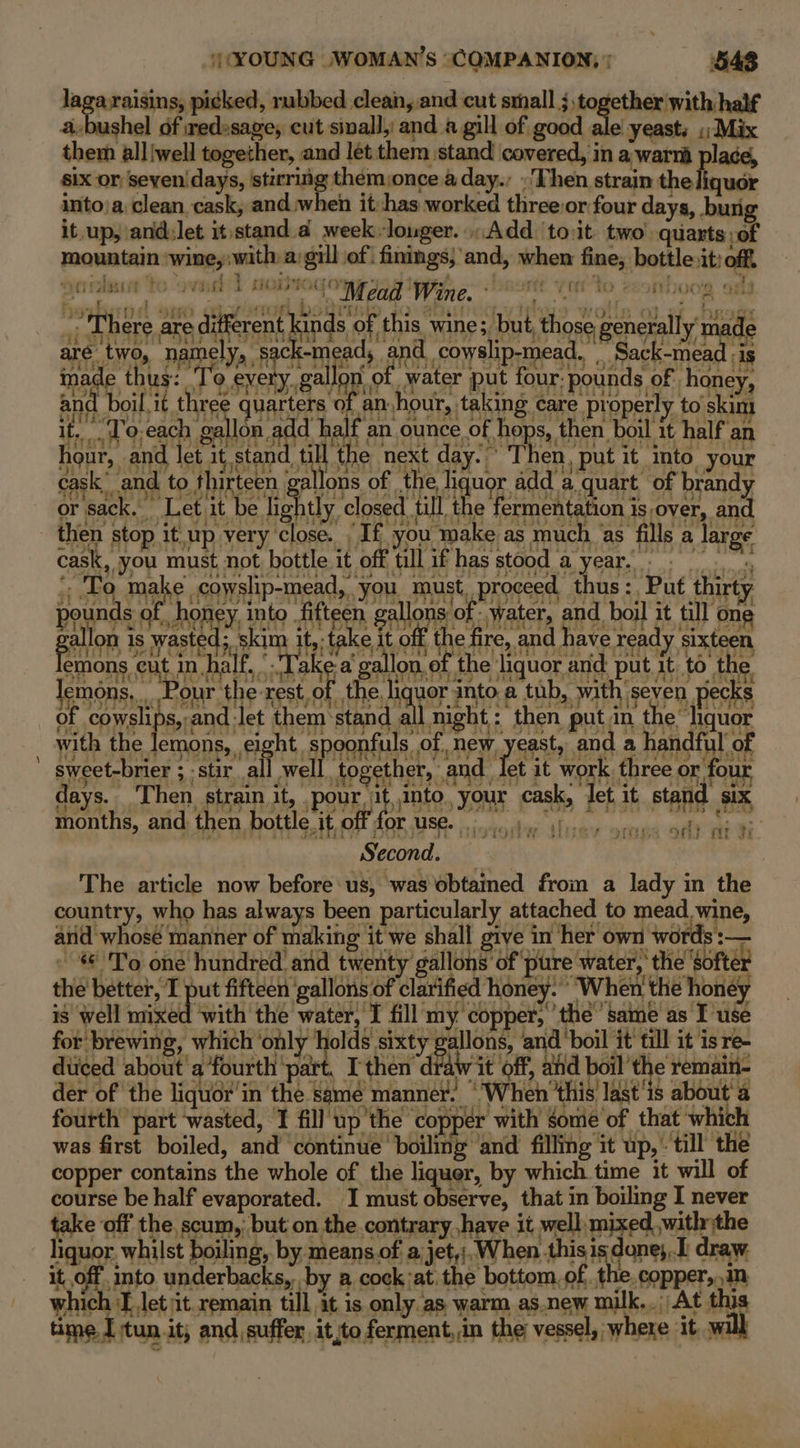 4 laga raisins, picked, rubbed clean, and cut small cp aniedagacs a a-bushel of wedesage, cut sinall, and a gill of good ale’ yeast. ;; Mix them alliwell together, and let them ‘stand covered, in a warm place, six or Seven days, yale aig ah a day. .'Then strain the liquor lect to owed dh NOUS COW Wine Rott Yarto fHo0e 9 : 7 / F e ya eg) ; rhe ss mely, Ti poal th lo 3 aiige inade thus: To every. gallo mater il! SRT etk Slade Daa As ty ke Li bds hea >a BOE eg (tty hour, a d let it stand till the next day. ~ Then, put it into your cask’ and to thirteen } ya oT? To make coyslip-mead, you must, proceed thus: Put thirty pounds of honey into fifteen gallons of water, and boil it till one r months, and then bottle it off’ Second. | The article now before: us, was obtained from a lady in the country, who has always been particularly attached to mead. wine, and whosé manner of making it we shall give in her own words :— » To one hundred and twenty gallons’ of ‘pure water, ‘the ‘softer the better, I put fifteen ‘gallons of clarified honey. When’ the honey is well ited with the water, I fill my copper, the same as I use for brewing, which ‘only ‘holds sixty gallons, andboil it till it is re- diiced about'a fourth ‘part. I then draw it off, afd boil’ the remain- der of the liquor’ in the samé manner. “When ‘this’ last'is about’ a fourth part wasted, I fill up'the copper with some of th. t which was first boiled, and ‘continue’ boiling and filling it up, - till’ the copper contains the whole of the liquer, by which time it will of course be half evaporated. I must observe, that in boiling I never take off the scum, but on the contrary have it well mixed with the liquor. whilst boiling, by means of a jet,;. When thisis done, draw it, off into underbacks,. by a cock;at. the bottom. of. the. copper,.1n which J let it remain till it is only as warm as.new milk... At this time I tun it; and suffer it,toferment,.in the vessel, where it, will