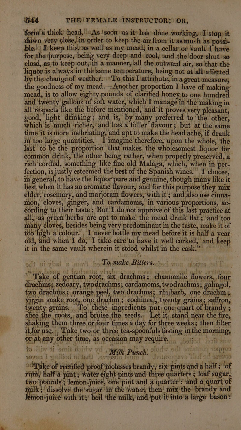 ‘forma thick: head. ''«As !soon ast» has done working, :I'stop it down very close,.im order to keep the air from it’as'much as possi« bles; I: keep this,:as wellvas: my: mead) inva cellar or vauli!I have for tthe purpose, being very deepiand:: cool; and the!doorshut ’se closd, .as ‘to ‘keep'outyiiii a mannery/all the outward air,:so that the © Jiquor:is always'in the'same temperature, being»not at’ alliaffected by the change of weather. ‘To this I attribute, ina great ‘measure, the goodness of my mead.— Another proportion I have of making” mead, is to allow eighty pounds of clarified honey,to one hundred and twenty gallons of soft water, ‘which I manage in the’ making in all respects like the before mentioned, and it ee very pleasant, good, light drinking; and is, by many preferred tothe other, which is':muelhi ‘richer, and has a fuller’ flavour; but at the same time it is more inebriating, and apt to make the head ache, if drank in too large quantities. 1'imagine. therefore, upon the whole, the . last to be the proportion that makes the wholesomest liquor for common drink, the other being rather, when properly preserved, a rich ‘cordial, ‘something like fine old Malaga, which, when in per- fection, is justly esteemed the best of the Spanish wines. I choose, in general, to have the hg aes and genuine, though many like it best when it has an aromatic flavour, and for this purpose they mix elder, rosemary, and marjoram flowers, with it ; and also use cinna- mon, ‘cloves, ginger, and cardamoms,' in various proportions, ac- cording to their taste ; ‘But, I.do not approve of this last practice at all,.'as green herbs are apt to make the mead drink flat; and ‘too maily cloves, besides being very predominant in the taste, make it of too high a colour. , I never bottle my mead before it is half a year old, and when I do, ‘I take.care'to have it well corked, and keep 7 it in the same vault wherein it stood whilst in the cask.” efit urwosi ge roth ho do,make, Bitters... fe pods acnpy heers °¢ bedoaiie vieeleoitued ¢ qh sire! nn g ty eV EO “Take of, gentian root,, six drachms ;, chamomile flowers, four drechmg zadloaty, RP WTaHNE:,corvamoms twodrachins, galingol, tyo drachtns ;. orange peel, two drachms;. rhubarb, ‘one drach; saree spel, ropts, one, drachm eoahinea),, twenty ertines, PMN, twenty grains....'To’ these ingredients (DH One INGr Gh aye LA alenute Zoats, and bruise. the seeds. Let it).stand near the fire, shaking them three or four times a day for three weeks; then filter it for use. ;, Take two or, thrée tea-spoonfuls fasting inthe morning, SAL ADY OHNE Hime, 45,OCCARIOM MAY FET WTG. shaliod Jos ai We SAM UD Se oe a a ‘7 , eticy JHteeye i 3 iy ' + 5 Ae FP ye - A ‘J SERRA LEY etl 9G ThE HS olTake' of rectified ‘proof Pi taney Heeiiey SIX pints and a half ; “of rae “ Rae GAP ae to iirw 34 orci? a pa tT wieeriicid feo FOVSH 2 OU oF TIE J ' ; ita 3 ee Be te oes Fin, half pint ; water eight pints and’ three’ quarters ; loaf sugar, two: pounds; lemon-juice, ‘on ‘pint ‘and 4 quarter > “and a quart ‘of milk }/ dissolvé the 'suzar’ fii’ the Wwatery then’ mix’ the’ brandy and leivion{juicé' with ity’ boil ‘the milk,’and ‘putit thto'a large’ bason?
