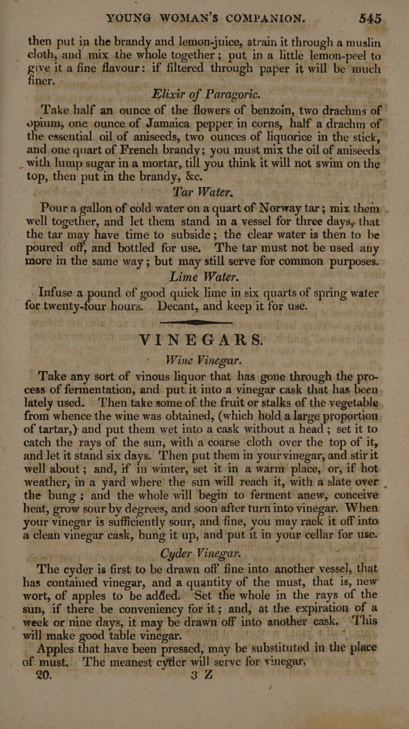 then put in the brandy and lemon-juice, strain it through a muslin _ cloth, and mix the whole together ; put, in a little lemon-peel to give it a fine flavour: if filtered through paper it will be much ner. - she . Elixir of Paragoric. Side, Take half an ounce of the flowers of benzoin, two drachms of | opium, one ounce of Jamaica pepper in corns, half a drachm of ’ the essential oil of aniseeds, two ounces of liquorice in the stick, and one quart of French mga k you must mix the oil of aniseeds _ with lump sugar in a mortar, till you think it will not swim on the top, then put in the brandy, &amp;c. | feed | Tar Water. Pour a gallon of cold water on a quart of Norway tar; mix them: . well together, and let them stand in a vessel for three days, that the tar may have time to subside; the clear water is then to be poured off, and bottled for use. ‘The tar must not be used any more in the same way; but may still serve for common purposes. Lime Water. Infuse a pound of good quick lime in six quarts of spring water for twenty-four hours. . Decant, and keep it for use. VINEGARS. Wine Vinegar. Take any sort of vinous liquor that has gone through the pro- cess of fermentation, and put it into a vinegar cask that has been lately used. ‘Then take some of the fruit or stalks of the vegetable. from whence the wine was obtained, (which hold a large proportion of tartar, and put them wet into a cask without a head ; set it to catch the rays of the sun, with a coarse cloth over the top of it, and let it stand six days. Then put them in your vinegar, and stir it well about ; and, if in winter, set it in a warm place, or, if hot. weather, in a yard where the sun will reach it, with a slate over _ the bung; and the whole will begin to ferment anew, conceive heat, grow sour by degrees, and soon after turn into vinegar. When your vinegar is sufficiently sour, and fine, you may rack it off into a clean vinegar cask, bung it up, and put it in your cellar for use. ectreanh | 5 iit a CMs URC OR gC de ete The cyder is first to be drawn off fine into. another vessel, that has contaimed vinegar, and a quantity of the must, that is, new wort, of apples to be added. Set the whole in the rays of the sun, if there be conveniency for it; and, at the expiration of a _ week or nine days, it may be drawn off into another cask. ‘This will make good table vinegar, 9 os | gies Apples that have been pressed, may be substituted in the place of must. The meanest cyfler will serve for vinegar. | 20. fia ae | 7