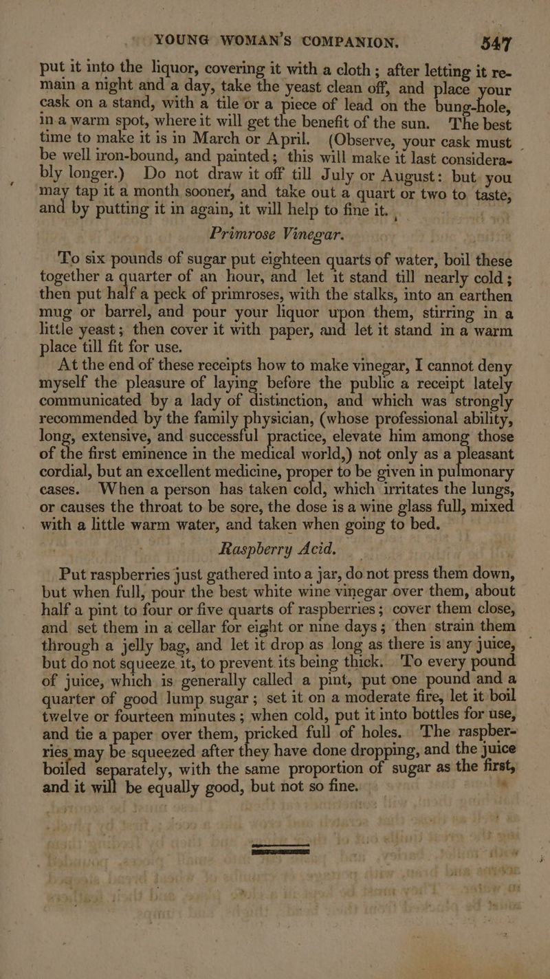 put it into the liquor, covering it with a cloth; after letting it re- main a night and a day, take the yeast clean off, and place your cask on a stand, with a tile or a piece of lead on the bias hole, Ina warm spot, where it will get the benefit of the sun. The best time to make it is in March or April. (Observe, your cask must be well iron-bound, and painted; this will make it last considerae bly longer.) Do not draw it off till July or August: but you may tap it a month sooner, and take out a quart or two to. taste, and by putting it in again, it will help to fine it. be . Primrose Vinegar. To six pounds of sugar put eighteen quarts of water, boil these together a Nee of an hour, and let it stand till nearly cold; then put half a peck of primroses, with the stalks, into an earthen mug or barrel, and pour your liquor upon them, stirring in a little yeast ; then cover it with paper, and let it stand in a warm place till fit for use. ) At the end of these receipts how to make vinegar, I cannot deny myself the pleasure of laying before the public a receipt lately communicated by a lady of distinction, and which was strongly recommended by the family physician, (whose professional ability, long, extensive, and siodeseefil ractice, elevate him among those of the first eminence in the leetiaat world,) not only as a pleasant cordial, but an excellent medicine, proper to be given in enilniseiar cases. When a person has taken cold, which irritates the lungs, or causes the throat to be sore, the dose is a wine glass full, mixed with a little warm water, and taken when going to bed. Raspberry Acid. | Put raspberries just gathered into a jar, do not press them down, but when full, pour the best white wine vinegar over them, about half a pint to four or five quarts of raspberries; cover them close, and set them in a cellar for eight or nine days; then strain them through a jelly bag, and let it drop as long as there is any juice, — but do not squeeze it, to prevent. its being thick. ‘To every pound of juice, which is generally called a pint, put one pound and a quarter of good lump sugar ; set it on a moderate fire, let it boil twelve or fourteen minutes ; when cold, put it into bottles for use, and tie a paper over them, pricked full of holes. The: raspber- ries may be squeezed after they have done dropping, and the juice boiled ‘se rately, with the same proportion of sugar as the first, and it will be equally good, but not so fine. ‘ (Gy ee PETS eC