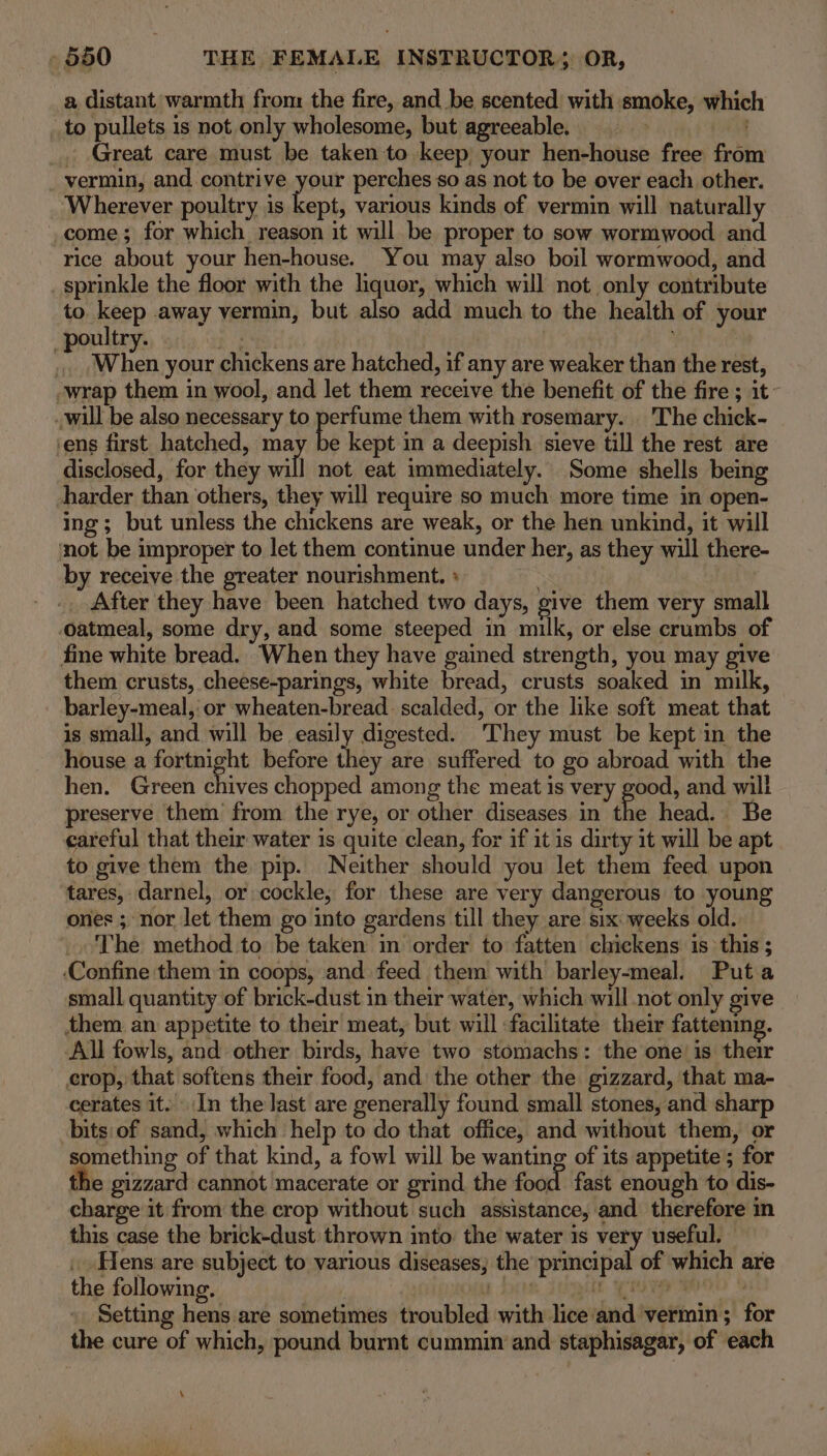 to pullets is not only wholesome, but agreeable. _ Great care must be taken to keep your hen-house free from vermin, and contrive your perches so as not to be over each other. Wherever poultry is ae various kinds of vermin will naturally _come; for which reason it will be proper to sow wormwood and rice about your hen-house. You may also boil wormwood, and sprinkle the floor with the quer, which will not only contribute to keep away vermin, but also add much to the health of your oultry. / | . When your chickens are hatched, if any are weaker than the rest, -wrap them in wool, and let them receive the benefit of the fire ; it~ will be also necessary to perfume them with rosemary. The chick- ‘ens first hatched, ma bi kept in a deepish sieve till the rest are disclosed, for they will not eat immediately. Some shells being harder than others, they will require so much more time in open- ing; but unless the chickens are weak, or the hen unkind, it will mot be improper to let them continue under her, as they will there- by receive the greater nourishment. + . _. After they have been hatched two days, give them very small oatmeal, some dry, and some steeped in milk, or else crumbs of fine white bread. When they have gained strength, you may give them crusts, cheese-parings, white bread, crusts soaked in milk, barley-meal, or wheaten-bread. scalded, or the like soft meat that is small, and will be easily digested. ‘They must be kept in the house a fortnight before they are suffered to go abroad with the hen. Green dives chopped among the meat is very good, and will preserve them from the rye, or other diseases in the head. Be careful that their water is quite clean, for if it is dirty it will be apt to give them the pip. Neither should you let them feed upon tares, darnel, or cockle, for these are very dangerous to young ones ; nor Jet them go into gardens till they are six weeks old. The method to be taken in order to fatten chickens 1s this ; ‘Confine them in coops, and feed them with barley-meal. Puta small quantity of brick-dust in their water, which will not only give them an appetite to their meat, but will facilitate their fattening. All fowls, and other birds, have two stomachs: the one is their crop, that softens their food, and the other the gizzard, that ma- cerates it. In the last are generally found small stones, and sharp bits:of sand, which help to do that office, and without them, or something of that kind, a fowl will be wanting of its appetite’; for the gizzard cannot macerate or grind the food. fast enough to dis- charge it from the crop without such assistance, and therefore in this case the brick-dust thrown into the water is very useful. . Hens are subject to various diseases; the principal of which are the following. | be i Ee Ra &amp; Setting hens are sometimes troubled with lice‘and vermin; for the cure of which, pound burnt cummin and staphisagar, of each a distant warmth from the fire, and be scented’ with smoke, which \