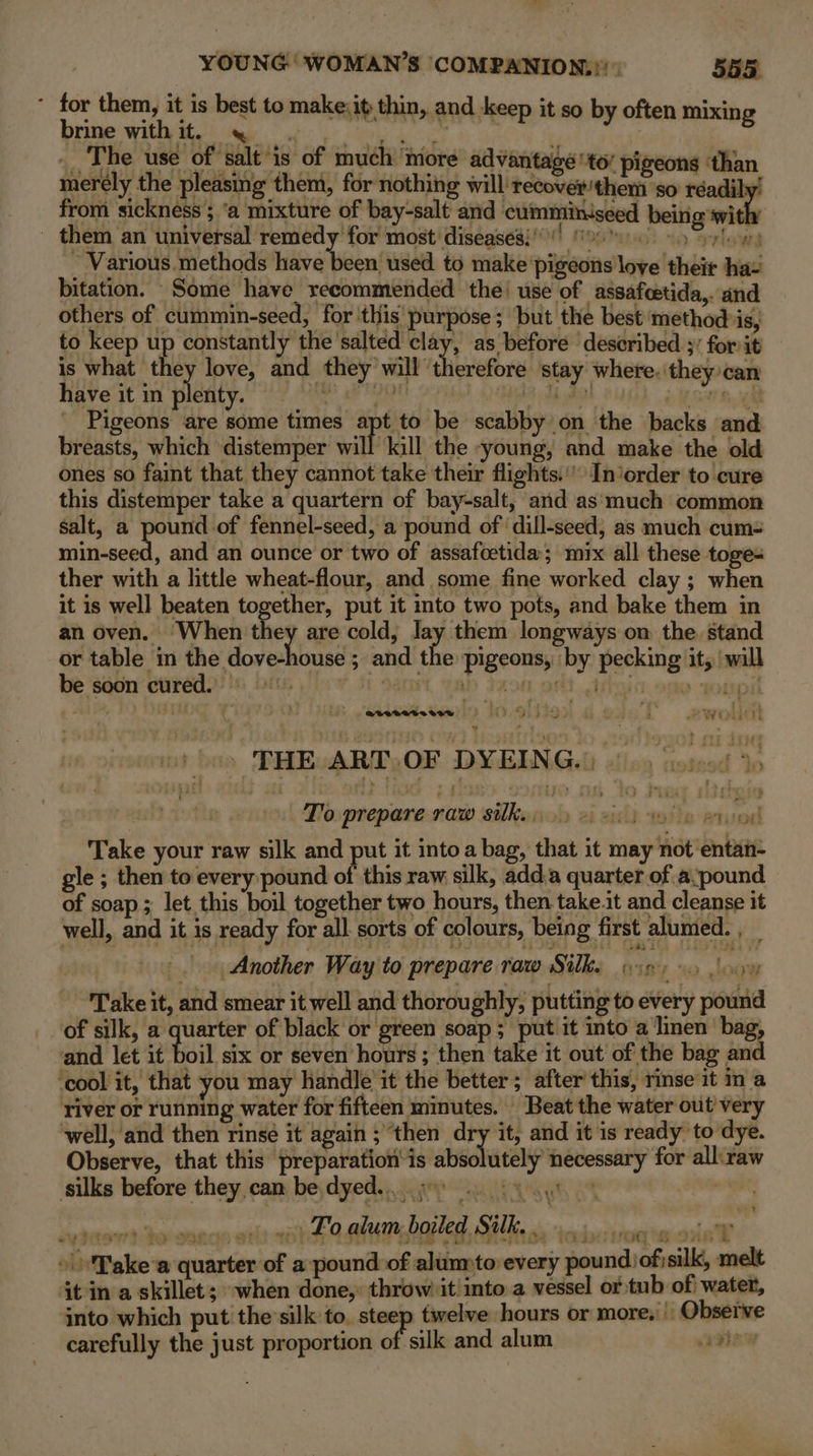 * for them, it is best to make:it thin, and keep it so by often mixin Dither witiy atk Make? obi Vr dire eee ar f | __ The use of salt'is of much ‘tiore advantage tot pigeons than merely the pleasing them, for nothing will’ recover/them so réadily! from sickness ; ‘a mixture of bay-salt and cumminiseed being witt - them an universal remedy for most’ diseases!) (0% 500 © eylowrs ~ Various.methods have been used to make pigeons love their ha- bitation. Some have recommended the’ use of assafcetida,. and others of cummin-seed, for this’ purpose; but the best method is, to keep up constantly the salted clay, as before described 3’ for it is what ny love, and they will uveeh ae stay where. they can have it in plenty, == SG A dak 2G) oe sere, i Pigeons ‘are some times apt to be scabby on the backs and breasts, which ‘distemper will Keil the -young, and make the old ones so faint that they cannot take their flights.’ In’order to cure this distemper take a quartern of bay-salt, and as‘much common salt, a pe, of fennel-seed, a pound of dill-seed, as much cum- min-seed, and an ounce or two of assafcetida; mix all these toges ther with a little wheat-flour, and some fine worked clay ; when it is well beaten together, put it into two pots, and bake them in an oven. When they are cold, lay them longways on the stand or table in dha doseshinisd ; and the pigeons, by pecking it, ‘will be soon cured. | slew df 9amet tab Jaon art. tibal » sonpil . THE ART.OF DYEING.) — To prepare raw silky). ys eyo) Take your raw silk and Nek it into a bag, that it may not entan- gle ; then to every pound of this raw silk, add.a quarter of a:pound of soap ; let this boil together two hours, then take.it and cleanse it well, and it is ready for all sorts of colours, being first alumed. , _ | Another Way to prepare raw Silke (ses 0 Jovy Take it, and smear it well and thoroughly, putting to every pound of silk, a quarter of black or green soap; put it into a linen bag, and let it boil six or seven hours ; then take it out of the bag and ‘cool it, that you may handle it the better ; after’ this, rinse it in a river or running water for fifteen mmutes. Beat the water out very well, and then rinse it again ; ‘then dry it, and it is ready to dye. Observe, that this preparation‘is absolutely necessary for all:raw silks before they can be, dyed... 93) uy ar} te sorde en Fo alum, boiled Silk, iad rrogts one Tt Take’a quarter of a pound of alumto every pound/ofisilk, melt it in a skillet; when done, throw it into a vessel or tub of water, into which put the'silk to. steep twelve hours or mores Observe carefully the just proportion of silk and alum aaey vet i il ae ey Fa eyed a we I