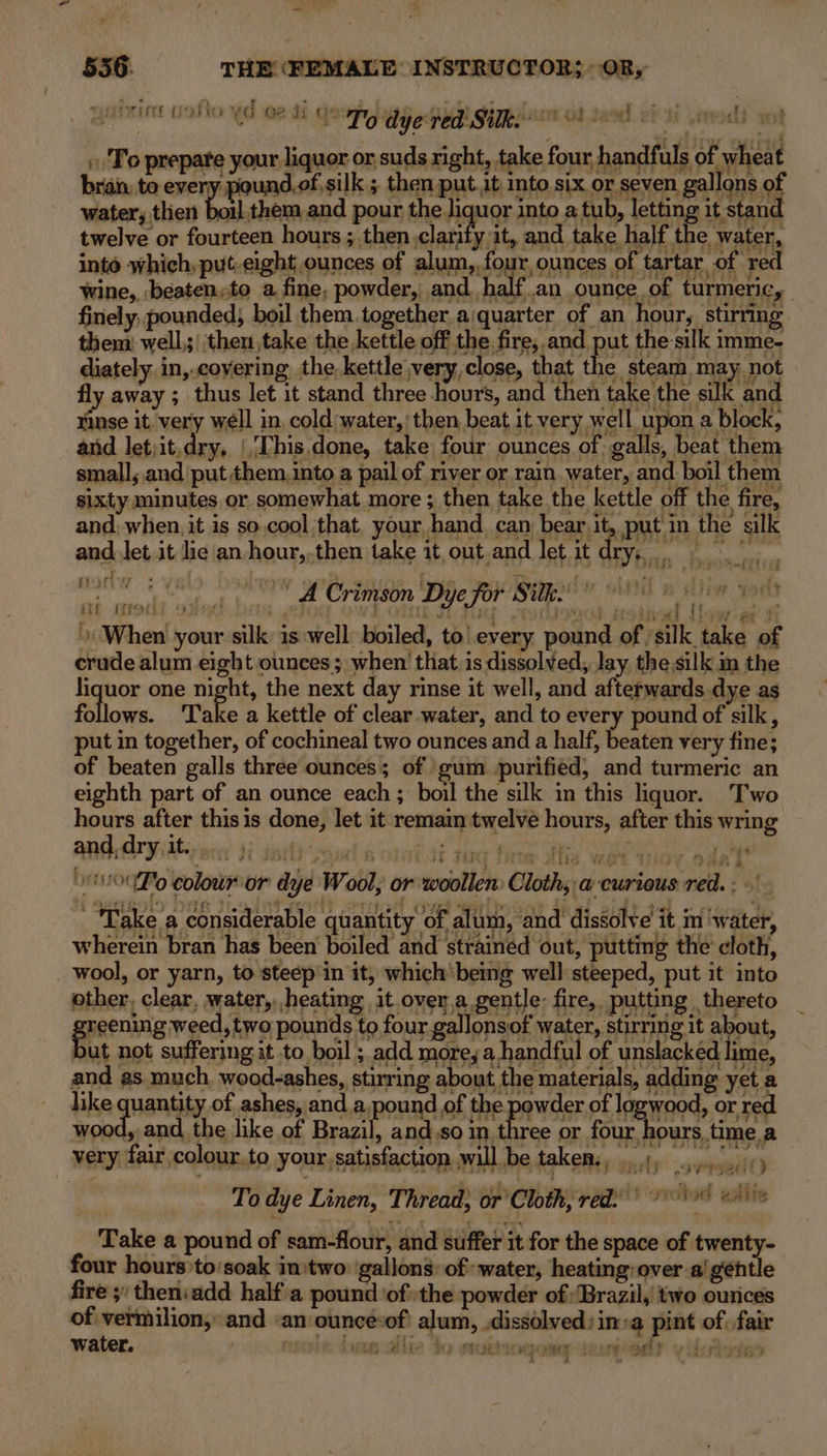 Pea 5356. THE (FEMALE: INSTRUCTOR; OR, Fert Gi YG 2 Jy 9 To dye red Silk. Fob. Jae er ‘ti To prepare your liquor or suds right, take four, handfuls of wheat bran. to every pound.of,silk ; then put. it into six or seven gallons of water, then boil them,and pour the liquor into a tub, letting it stand twelve or fourteen hours ; then.clarify it, and take half the water, inte which,put.eight ounces of alum, four, ounces of tartar of red wine, beaten,to a fine, powder, and. halfan ounce of turmeric, finely, pounded boil them together. a:quarter of an hour, stirring them: well; then ,take the kettle off the fire, and ae the-silk imme- diately. in,.covering the, kettle very, close, that the steam, may, not fy 1 fly away ; thus let it stand three hours, and then take the suk and rinse it very well in. cold water,’ then beat it very well upon a block, and letiit.dry, (This done, take four ounces of galls, beat them small, and put them. into a pail of river or rain water, and boil them sixty minutes or somewhat more ; then take the kettle off the fire, and, when, it is so.cool that. your, hand can beagith put in the silk and. Jet.it lic an-hour,,then take it.out and let it dry, itt (iat ey Ch 4 A Crimson Dye for lef THI: 419 ER “i i iW i a When your silk is ‘well: boiled, to every pound of ‘silk take of crude alum eight ounces; when that.is dissolved, Jay the.silk im the liquor one night, the next day rinse it well, and afterwards dye as follows. Take a kettle of clear water, and to every pound of silk, put in together, of cochineal two ounces and a half, beaten very fine; of beaten galls three ounces; of gum. purified, and turmeric an eighth part of an ounce each; boil the silk in this liquor. Two hours after this is done, let it remain twelve hours, after this wring and dry it...) Th sick Re Gir ae a ‘ OB i IG Hite ale Wet Wey odal OUP colour or dye Wool, or woollen: Cloth; a curious red. : - ti but not suffering it to boil ; add more, a handful of unslackéd lime, very fair colour.to your, satisfaction will be takers, ..), ,)...//) To dye Linen, Thread, or’ Cloth, red.) °° © Take a pound of sam-flour, and suffer it for the space of twenty- four hours to'soak in»two gallons: of water, heating: over ai gentle fire 3: theniadd halfa pound ‘ofthe powder of; Brazil, two ounces of vermilion, and «an ounce*of: alum, dissolved: in ‘@ pint of: fair water. sce den vallie - ubogawe- epoca) v iiAivts&gt; é f a4 y ) tebe By