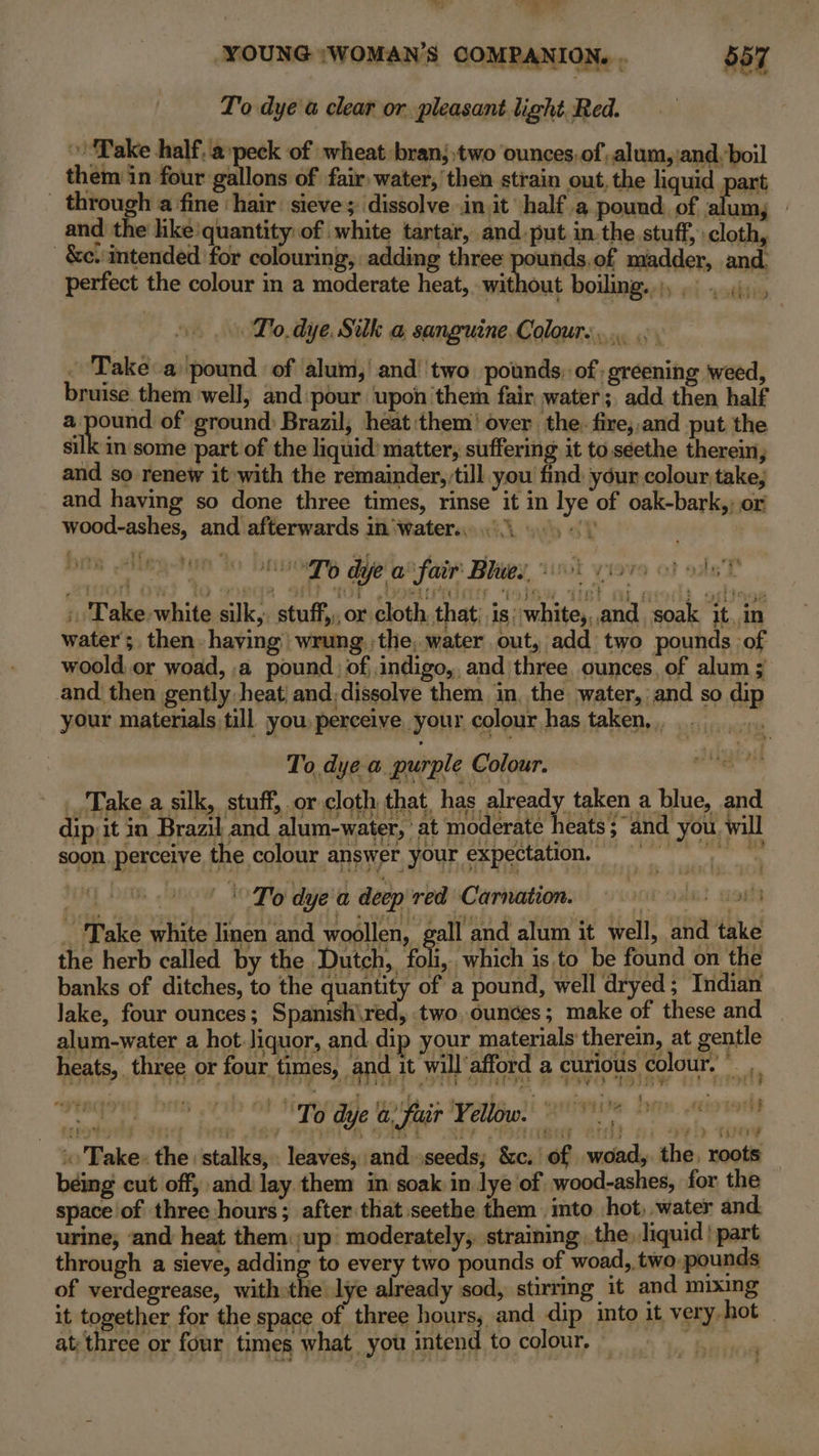 To dye a clear or pleasant light Red. » ‘Pake half. a peck of wheat bran; two ounces: of alum, ‘and, boil _ them in four gallons of fair water, then strain out, the liquid part through a fine ‘hair: sieve; dissolve init half a pound of alum, | and the like’quantity of white tartar, and put in.the stuff, cloth, _&amp;c.:mtended for colouring, adding three pounds,.of madder, and. perfect the colour in a moderate heat, without boiling. bciadl dai ‘ » To. dye. Silk a sanguine.Colour.... ... Me ar ee | and then gently heat and,dissolve them in, the water, and so dip your materials till you, perceive your colour has taken, ,, ie To, dye-e. purple Colour. Take.a silk, stuff, or cloth th at. has. alrpocy tacen a blue, and ' To dye a deep red Carnation. nit old ss _ Take white linen and woollen, gall and alum it well, and take the herb called by the Dutch, fall ‘which is.to be found on the banks of ditches, to the quantity of a pound, well dryed; Indian lake, four ounces; Spanish\red, two,ounces; make of these and © alum-water a hot.Jiquor, and dip your materials therem, at gentle heats, three or four. times, and it will‘afford a curious colour, Al} att fa 15 ‘Take: the stalks, . leaves, and seeds; &amp;c.' of woad, the, roots being cut off, and lay them in soak in lye of wood-ashes, for the space of three hours; after that seethe them .mto hot, water and. urine; ‘and heat them up moderately, straining, the. liquid | part through a sieve, adding to every two pounds of woad, two pounds of verdegrease, with:the lye already sod, stirring it and mixing it together for the space of three hours, and dip into it very hot at three or four times what you intend to colour, gv