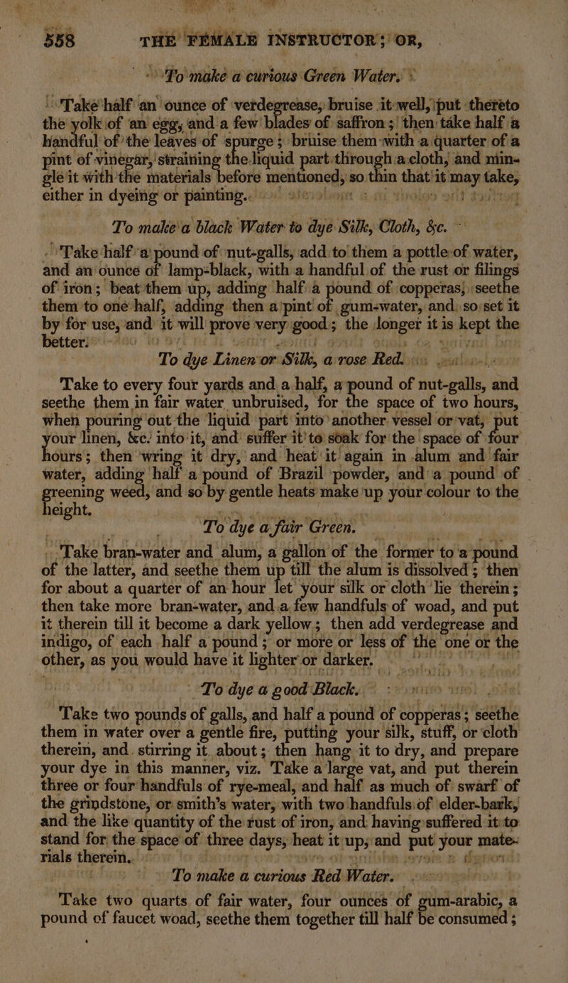 © 'To make a curious Green Water. * ''Take’half an ounce of ‘verdegrease, bruise .it-well, iput thereto the yolk of an egg, anda few’ blades of: saffron ;' then take half a Wandful of the leaves of spurge ; bruise them-with a quarter of a pint of vinegar, ' straining the.liquid part-through.a:cloth, and min- gle it withthe materials before mentioned, so thin that'1t may take, either in dyeing’ or painting...) sisiolent sai Yinolgs ent toulion To make'a black Water to dye Silk, Cloth, &amp;c. ~ Take ‘half’: pound of ‘nut-galls, add. to them a pottle-of water, and an ounce of lamp-black, with a handful of the rust or filings of iron; beat them up, adding half). a pound of :copperas}seethe them to one half, adding then a'pint stsshistiiat eh and..so:set it ee use, and it will prove very good; the longer it is kept the eterleri-Aao ‘lo oyt nd Th venit got at enh 6s aeteur B : To dye Linenor Silk, arrose Red.) 21). Take to every four yards and a half, a pound of nut-galls, and seethe them in fair water _unbruised, for the space of two hours, when pouring out the liquid part into’ another vessel or’vat, put atl linen, &amp;e. into‘it, and’ suffer it'to soak for the space of four iours; then ‘wring it dry,’ and heat it again in .alum and fair — water, adding half a pound of Brazil powder, anda pound of | Brocning nar Seer so by gentle heats make ‘up your colour to the Neight. | ee ee a yee To dye a fiir Green, _ Take bran-water and alum, a gallon of the former ‘to 'a pound of the latter, and seethe them up till the alum is dissolved ; then for about a quarter of an hour let your silk or cloth ‘lie therein ; then take more bran+water, and.a.few handfuls of woad, and put it therein till it become a dark yellow; then add verdegrease and indigo, of each half a pound ; or more or less of the one or the other, as you would have it lighter‘or darker, = = i To dye a good Black, : thei abe Take two pounds of galls, and half a pound of copperas; seethe them in water over a gentle fire, putting your silk, stuff, or ‘cloth therein, and. stirring it. about ; then hang it to dry, and prepare your dye in this manner, viz. Take a large vat, and put therein three or four handfuls of rye-meal, and half as much of: swarf of the grindstone, or smith’s water, with two handfuls of ‘elder-bark, and the like quantity of the rustof iron, and having suffered it:to stand for the space of three days, heat it up;:and put your mate- rials therein. | To make a curious Red Water. DABS TROT Take two quarts of fair water, four ounces of gum-arabic, a pound of faucet woad, seethe them together till half be consumed ;