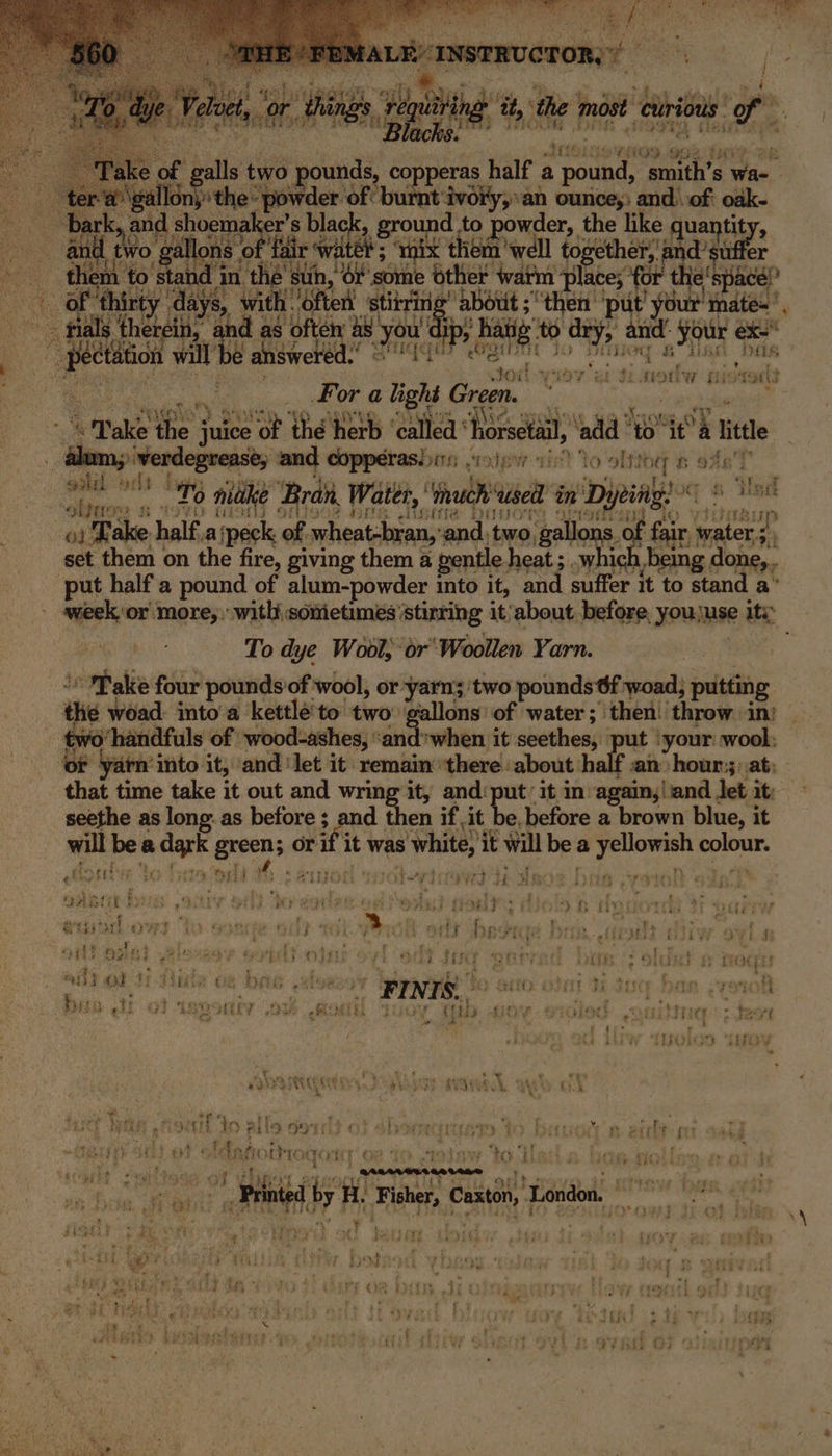 sf “ ote sy or) things, Hing it: the ‘most ‘cluriows 9 ae Hp ; eee ELSE. ee i : * ffi} £ 5 . 2 ee oer oe f galls two pounds, copperas half a mune aren $ wae ¢ ‘a gall pear owder ‘oft ott Aoi “an ounces; and of eh vith pd ad as ‘often wy you e answered.’ 3 re Das vows dy 4 rug. ter ray we e494. of GL Bia 4 FOSS . a ea wl be : | Fora ey Green. a. Wake the ; “ee “of thé herb ‘called ‘ horsetail, add We ‘al tte no ul ;) werdegrease, and copperas. sir); pw gist to 'obtts TB OAK | &amp; apel by Hy toct a orld To make ‘Bra Water, ' Ynuch ‘used in Dypial “whire nse i iT Sup ga Take half, ai peck of, wheat-bran, ‘ end: me gallons. of fair, Abc a set them on the fire, giving them a gentle. heat ; .which being done, put half'a pound of alum-powder into it, and suffer it to stand a’ week, or more, : witli somietimes’ stirring it‘about before, youjuse ity: To dye Wool, or ‘Woollen Yarn. ° Pake four pounds of wool, or yarns ‘two pounds 6f woad, putting the woad into a kettlé'to two: gallons’ of water; then! throw. in: two’ handfuls of wood-ashes, ‘and*when it seethes,. ut | your: wool; or yarn’ into it, and ‘let it remain ‘there: about: half :an: hour;;: at; that time take it out and wring it, and‘put: it in again;|iand let it: seethe as long: as before ; and then if it be, before a brown blue, it will a a eis opens or rif it was ‘whitey it will be a ab cea genet Ce 1 vit ¢ ¢ a iver ¢ -) * r Pe it) ¢ oes tars ee Br y Petia CERT, “Ty peed PES Fh aK H Te Gin sree . ” ; ; ene | 4 ets Wye H fi% k Lid aN ity. de hers abcd 7 : ‘eo 3 Se j BB PF AAAG ROLE io} #3 f eich ¥ i { ort? we ; Fa :a a bet $ HERG 9g Ae ee a 7 Oia Sik (Ss oS Stig CFOACEES ay or 3 i - f its -FINIS. A ene BEL E LF iY é t FEE 43 ang ALY obits By ie {if be ; ee eet ; = ' - . : j erie) ie 4 ‘ ¥ Ue se 4 % TLD eS Ha * hte ry : ; ae At toa wie kr ”, iH In pile 99% ; fm eicltes é ft ps ? § c } ce ap ys Mea pre ay ; ah te COS. SPOT TORIC Oe Tee iba ve RAPS j Teh ae f i 5 . _Saaevesseetene Be me tj by ied 2 a | ia Printed y A. Fisher, Canto, ‘London. : th oye yg ext ‘ ar any) e ‘ 7 4 . be ‘ i é ¢ sr : - $23 } Ree 1 ay yan? : ey i H 3 OB} Cres } ; vd 1 € 2 } ia ; ‘ » 44 hud th, eet J beh Mid aah Mn} 7 ae ba t &gt; , + re : - 2 ij } wks ag ih ‘ { Li t rm 3 , 4 = £. 7 4