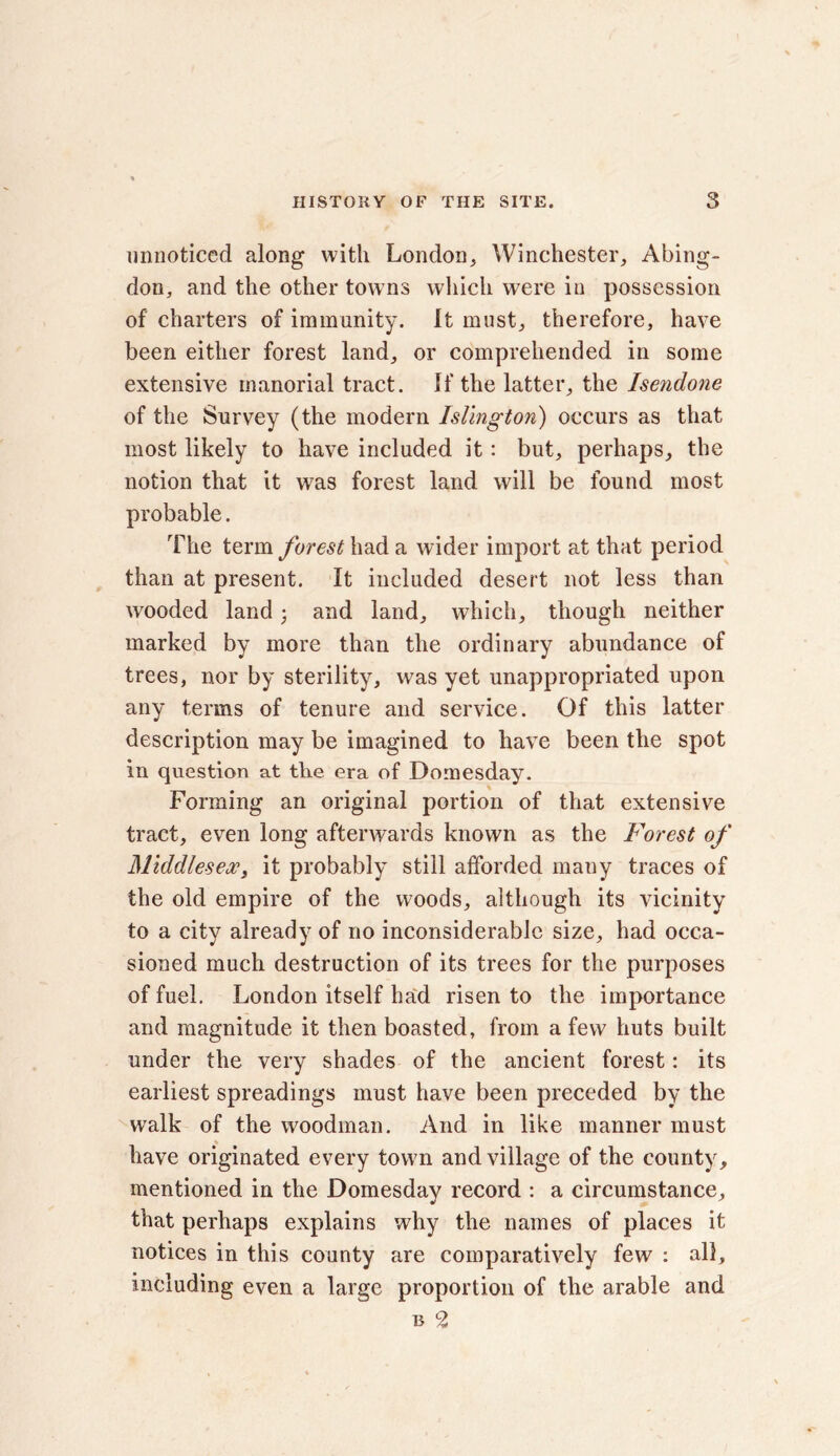 unnoticed along with London, Winchester, Abing- don, and the other towns which were in possession of charters of immunity. It must, therefore, have been either forest land, or comprehended in some extensive manorial tract. If the latter, the Isendone of the Survey (the modern Islington) occurs as that most likely to have included it: but, perhaps, the notion that it was forest land will be found most probable. The term forest had a wider import at that period than at present. It included desert not less than wooded land • and land, which, though neither marked by more than the ordinary abundance of trees, nor by sterility, was yet unappropriated upon any terms of tenure and service. Of this latter description may be imagined to have been the spot in question at the era of Domesday. Forming an original portion of that extensive tract, even long afterwards known as the Forest of Middlesex, it probably still afforded many traces of the old empire of the woods, although its vicinity to a city already of no inconsiderable size, had occa- sioned much destruction of its trees for the purposes of fuel. London itself had risen to the importance and magnitude it then boasted, from a few huts built under the very shades of the ancient forest: its earliest spreadings must have been preceded by the walk of the woodman. And in like manner must % have originated every town and village of the county, mentioned in the Domesday record : a circumstance, that perhaps explains why the names of places it notices in this county are comparatively few : all, including even a large proportion of the arable and b 9