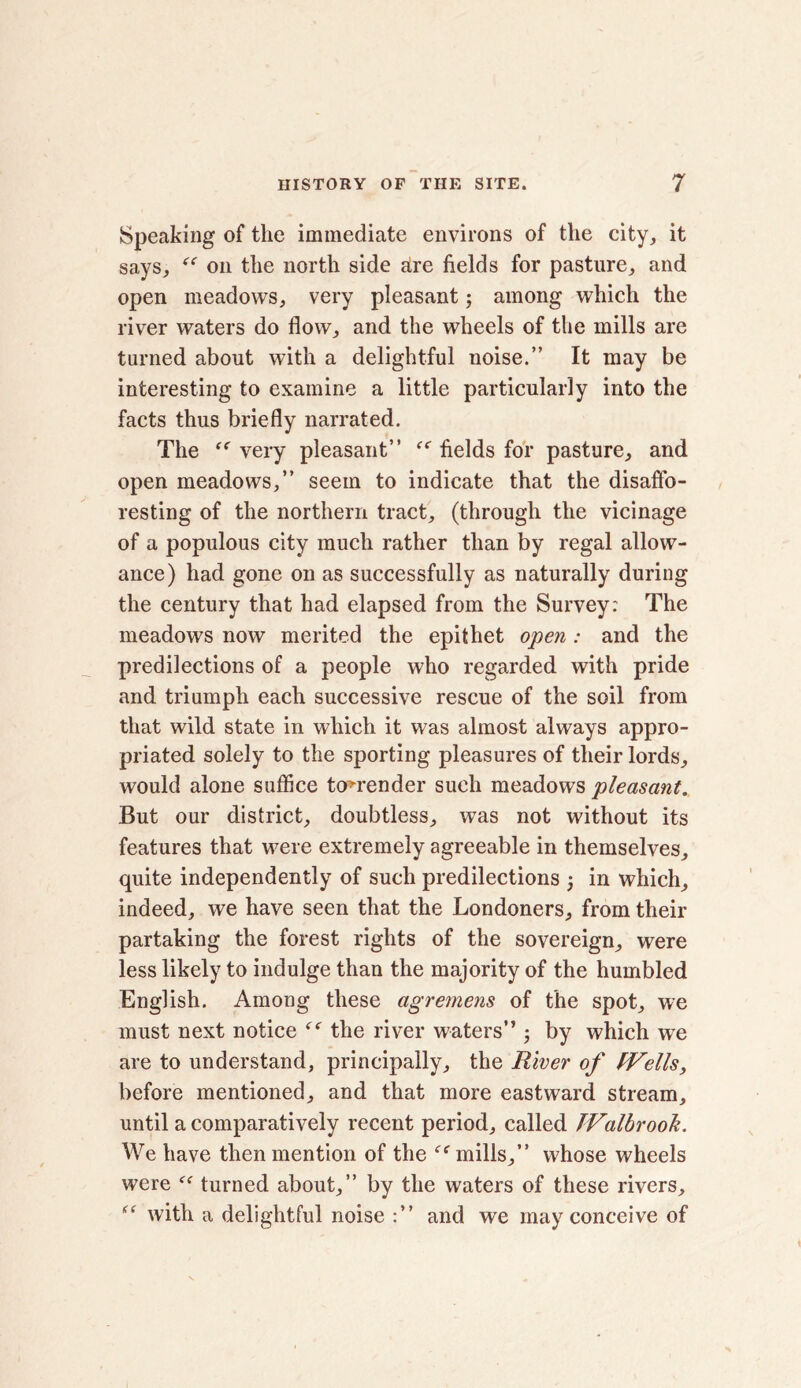 Speaking of the immediate environs of the city, it says, “ on the north side are fields for pasture, and open meadows, very pleasant; among which the river waters do flow, and the wheels of the mills are turned about with a delightful noise.” It may be interesting to examine a little particularly into the facts thus briefly narrated. The “ very pleasant” <c fields for pasture, and open meadows,” seem to indicate that the disaffo- resting of the northern tract, (through the vicinage of a populous city much rather than by regal allow- ance) had gone on as successfully as naturally during the century that had elapsed from the Survey: The meadows now merited the epithet open: and the predilections of a people who regarded with pride and triumph each successive rescue of the soil from that wild state in which it was almost always appro- priated solely to the sporting pleasures of their lords, would alone suffice to^render such meadows pleasant. But our district, doubtless, was not without its features that were extremely agreeable in themselves, quite independently of such predilections j in which, indeed, we have seen that the Londoners, from their partaking the forest rights of the sovereign, were less likely to indulge than the majority of the humbled English. Among these agremens of the spot, we must next notice (< the river waters” ; by which we are to understand, principally, the River of (Veils, before mentioned, and that more eastward stream, until a comparatively recent period, called JValbrook. We have then mention of the mills,” whose wheels were ff turned about,” by the waters of these rivers, “ with a delightful noise and we may conceive of