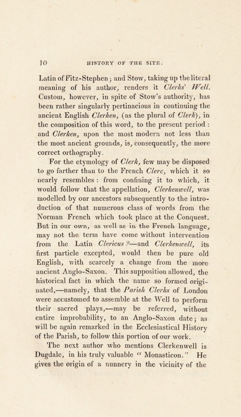 Latin of Fitz-Stephen; and Stow, taking up the literal meaning of his author, renders it Clerks' Well. Custom, however, in spite of Stow’s authority, has been rather singularly pertinacious in continuing the ancient English Clerken, (as the plural of Clerk), in the composition of this word, to the present period : and Clerken, upon the most modern not less than the most ancient grounds, is, consequently, the more correct orthography. For the etymology of Clerk, few may be disposed to go farther than to the French Clerc, which it so nearly resembles : from confining it to which, it would follow that the appellation, Clerkenwell, was modelled by our ancestors subsequently to the intro- duction of that numerous class of words from the Norman French which took place at the Conquest. But in our own, as well as in the French language, may not the term have come without intervention from the Latin Clericus ?—and Clerkenwell, its first particle excepted, would then be pure old English, with scarcely a change from the more ancient Anglo-Saxon. This supposition allowed, the historical fact in which the name so formed origi- nated,—namely, that the Parish Clerks of London were accustomed to assemble at the Well to perform their sacred plays,'—may be referred, without entire improbability, to an Anglo-Saxon, date; as will be again remarked in the Ecclesiastical History of the Parish, to follow this portion of our work. The next author who mentions Clerkenwell is Dugdale, in his truly valuable Monasticon.” He gives the origin of a nunnery in the vicinity of the