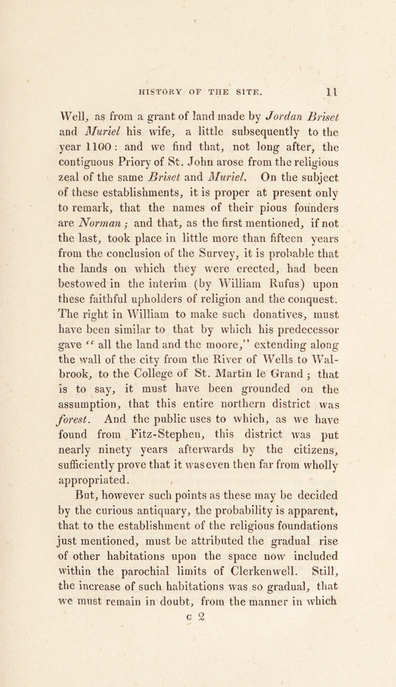 Well, as from a grant of land made by Jordan Briset and Muriel his wife, a little subsequently to the year 1100: and we find that, not long after, the contiguous Priory of St. John arose from the religious zeal of the same Briset and Muriel. On the subject of these establishments, it is proper at present only to remark, that the names of their pious founders are Norman ,• and that, as the first mentioned, if not the last, took place in little more than fifteen years from the conclusion of the Survey, it is probable that the lands on which they were erected, had been bestowed in the interim (by William Rufus) upon these faithful upholders of religion and the conquest. The right in William to make such donatives, must have been similar to that by which his predecessor gave all the land and the moore,” extending along the wall of the city from the River of Wells to Wal- brook, to the College of St. Martin le Grand • that is to say, it must have been grounded on the assumption, that this entire northern district was forest. And the public uses to which, as we have found from Fitz-Stephen, this district was put nearly ninety years afterwards by the citizens, sufficiently prove that it was even then far from wholly appropriated. , But, however such points as these may be decided by the curious antiquary, the probability is apparent, that to the establishment of the religious foundations just mentioned, must be attributed the gradual rise of other habitations upon the space now included within the parochial limits of Clerkenwell. Still, the increase of such habitations was so gradual, that we must remain in doubt, from the manner in which c 2