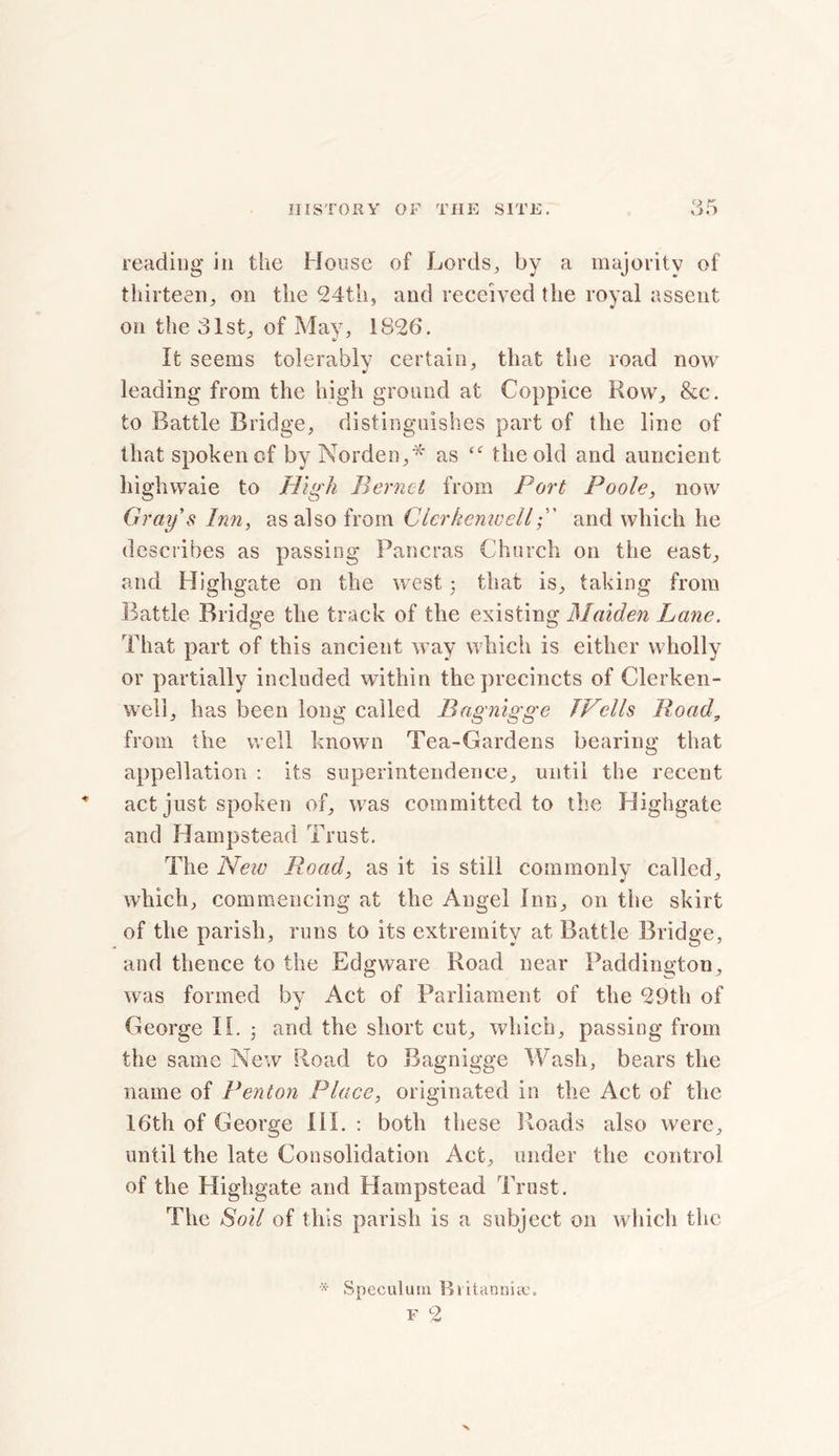 reading in the House of Lords, by a majority of thirteen, on the 24th, and received the royal assent on the 31st, of May, 1826. It seems tolerably certain, that the road now leading from the high ground at Coppice Row, &c. to Battle Bridge, distinguishes part of the line of that spoken of by Norden,* as “ the old and auncient highwaie to High Bernct from Port Poole, now Gray s Inn, as also from Cierkenwelland which he describes as passing Pancras Church on the east, and Highgate on the west ; that is, taking from Battle Bridge the track of the existing Maiden Lane. That part of this ancient way which is either wholly or partially included within the precincts of Clerken- well, has been long called Bagnigge TVells Road, from the well known Tea-Gardens bearing that appellation : its superintendence, until the recent act just spoken of, was committed to the Highgate and Hampstead Trust. The New Road, as it is still commonly called, which, commencing at the Angel Inn, on the skirt of the parish, runs to its extremity at Battle Bridge, and thence to the Edgware Road near Paddington, was formed by Act of Parliament of the 29th of George 11. ■ and the short cut, which, passing from the same New Road to Bagnigge Wash, bears the name of Renton Place, originated in the Act of the 16th of George III. : both these Roads also were, until the late Consolidation Aet, under the control of the Highgate and Hampstead Trust. The Soil of this parish is a subject on which the •X- Speculum Rl itanniye.