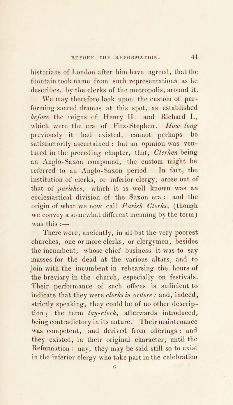 historians of London after him have agreed, that the fountain took name from such representations as he describes, by the clerks of the metropolis, around it. We may therefore look upon the custom of per- forming sacred dramas at this spot, as established before the reigns of Henry If. and Richard I., which were the era of Fitz-Stephen. How long previously it had existed, cannot perhaps be satisfactorily ascertained : but an opinion was ven- tured in the preceding chapter, that, Clerken being an Anglo-Saxon compound, the custom might be referred to an Anglo-Saxon period. In fact, the institution of clerks, or inferior clergy, arose out of that of parishes, which it is well known was an ecclesiastical division of the Saxon era : and the origin of what we now call Parish Clerks, (though we convey a somewhat different meaning by the term) was this : — There were, anciently, in all but the very poorest churches, one or more clerks, or clergymen, besides the incumbent, whose chief business it was to say masses for the dead at the various altars, and to join with the incumbent in rehearsing the hours of the breviary in the church, especially on festivals. Their performance of such offices is sufficient to indicate that they were clerks in orders : and, indeed, strictly speaking, they could be of no other descrip- tion ; the term lay-clerk, afterwards introduced, being contradictory in its nature. Their maintenance was competent, and derived from offerings : and they existed, in their original character, until the Reformation : nay, they may be said still so to exist in the inferior clergy who take part in the celebration G