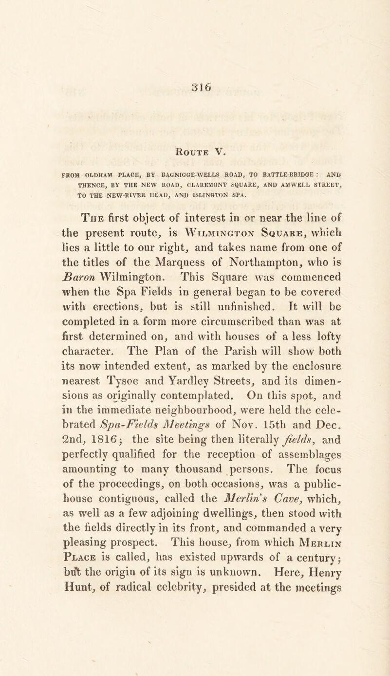 Route V. FROM OLDHAM PLACE, BY BAGNIGGE-WELLS ROAD, TO BATTLE-BRIDGE : AND THENCE, BY THE NEW ROAD, CLAREMONT SQUARE, AND AM WELL STREET, TO THE NEW-RIVER HEAD, AND ISLINGTON SPA. The first object of interest in or near the line of the present route., is Wilmington Square, which lies a little to our right, and takes name from one of the titles of the Marquess of Northampton, who is Baron Wilmington. This Square was commenced when the Spa Fields in general began to be covered with erections, but is still unfinished. It will be completed in a form more circumscribed than was at first determined on, and with houses of a less lofty character. The Plan of the Parish will show both its now intended extent, as marked by the enclosure nearest Tysoe and Yardley Streets, and its dimen- sions as originally contemplated. On this spot, and in the immediate neighbourhood, were held the cele- brated Spa-Fields Meetings of Nov. 15th and Dec. 2nd, 1816 3 the site being then literally fields, and perfectly qualified for the reception of assemblages amounting to many thousand persons. The focus of the proceedings, on both occasions, was a public- house contiguous, called the Merlin's Cave, which, as well as a few adjoining dwellings, then stood with the fields directly in its front, and commanded a very pleasing prospect. This house, from which Merlin Place is called, has existed upwards of a century; but the origin of its sign is unknown. Here, Henry Hunt, of radical celebrity, presided at the meetings