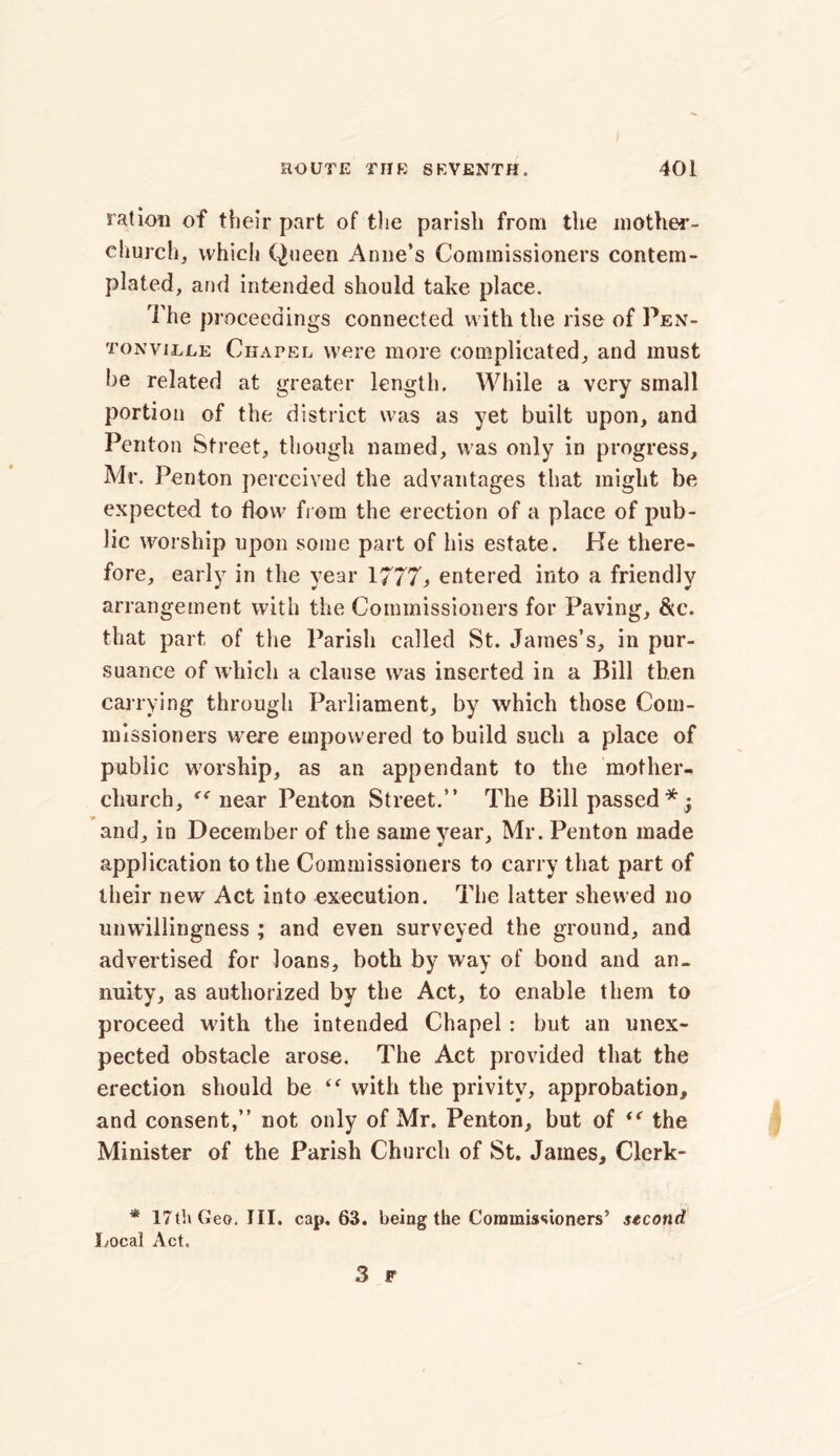 ration of their part of the parish from the mother- church, which Queen Anne’s Commissioners contem- plated, and intended should take place. The proceedings connected with the rise of Pen- tonville Chapel were more complicated, and must be related at greater length. While a very small portion of the district was as yet built upon, and Penton Street, though named, was only in progress, Mr. Penton perceived the advantages that might be expected to flow from the erection of a place of pub- lic worship upon some part of his estate. He there- fore, early in the year 1777, entered into a friendly arrangement with the Commissioners for Paving, &c. that part of the Parish called St. James’s, in pur- suance of which a clause was inserted in a Bill then carrying through Parliament, by which those Com- missioners were empowered to build such a place of public worship, as an appendant to the mother- church, near Penton Street.” The Bill passed*y and, in December of the same year, Mr. Penton made application to the Commissioners to carry that part of their new Act into execution. The latter shewed no unwillingness ; and even surveyed the ground, and advertised for loans, both by way of bond and an- nuity, as authorized by the Act, to enable them to proceed with the intended Chapel: but an unex- pected obstacle arose. The Act provided that the erection should be “ with the privity, approbation, and consent,” not only of Mr. Penton, but of <f the Minister of the Parish Church of St. James, Clerk- * 17th Geo. III. cap. 63. being the Commissioners’ second Local Act.