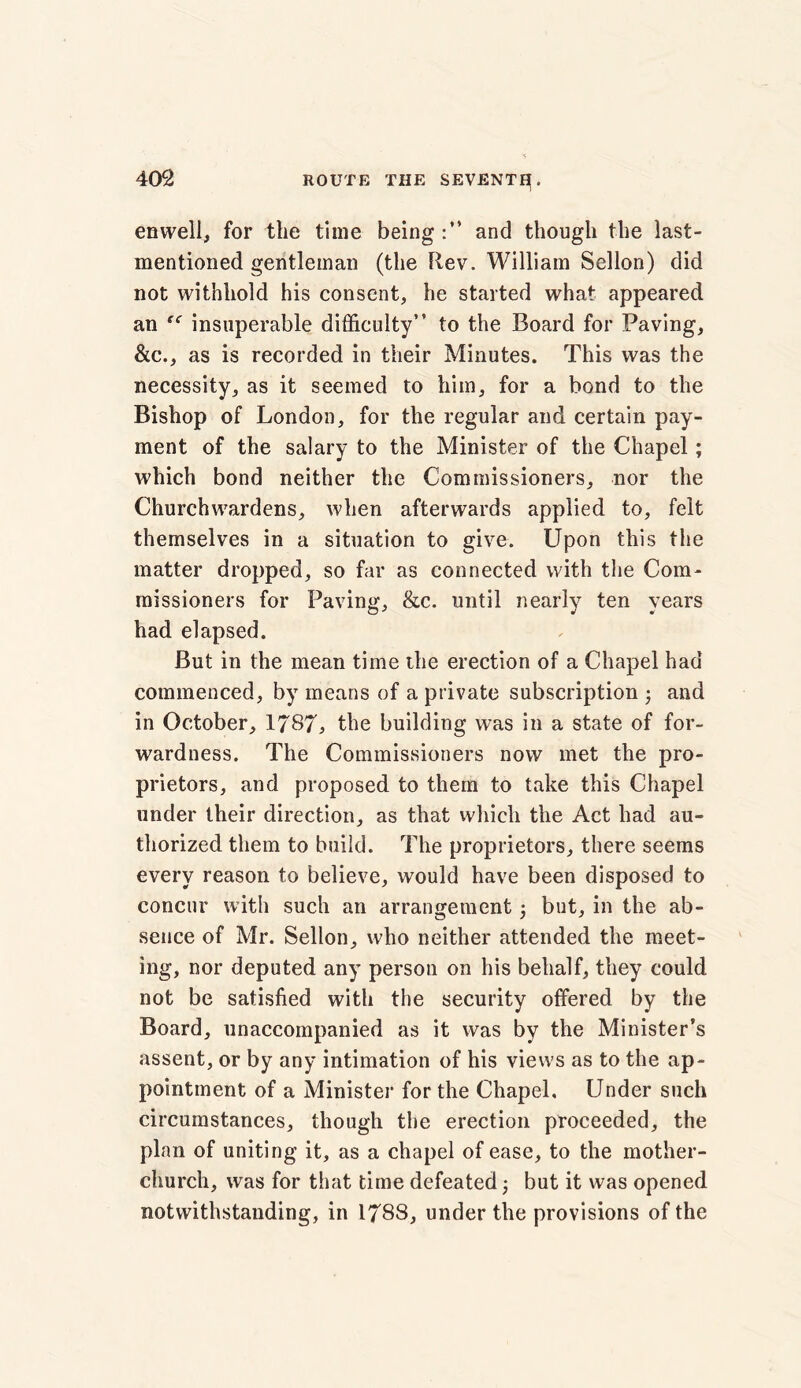enwell, for the time being:” and though the last- mentioned gentleman (the Rev. William Sellon) did not withhold his consent, he started what appeared an “ insuperable difficulty” to the Board for Paving, &c., as is recorded in their Minutes. This was the necessity, as it seemed to him, for a bond to the Bishop of London, for the regular and certain pay- ment of the salary to the Minister of the Chapel; which bond neither the Commissioners, nor the Churchwardens, when afterwards applied to, felt themselves in a situation to give. Upon this the matter dropped, so far as connected with the Com- missioners for Paving, &c. until nearly ten years had elapsed. But in the mean time the erection of a Chapel had commenced, by means of a private subscription ; and in October, 1787, the building was in a state of for- wardness. The Commissioners now met the pro- prietors, and proposed to them to take this Chapel under their direction, as that which the Act had au- thorized them to build. The proprietors, there seems every reason to believe, would have been disposed to concur with such an arrangement; but, in the ab- sence of Mr. Sellon, who neither attended the meet- ing, nor deputed any person on his behalf, they could not be satisfied with the security offered by the Board, unaccompanied as it was by the Minister’s assent, or by any intimation of his views as to the ap- pointment of a Minister for the Chapel, Under such circumstances, though the erection proceeded, the plan of uniting it, as a chapel of ease, to the mother- church, was for that time defeated; but it was opened notwithstanding, in 1788, under the provisions of the