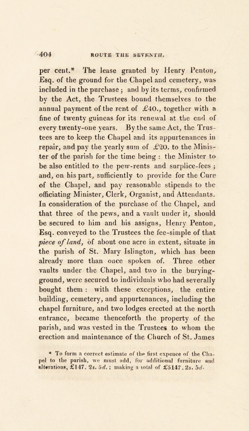 per cent.* The lease granted by Henry Penton, Esq. of the ground for the Chapel and cemetery, was included in the purchase 5 and by its terms, confirmed bv the Act, the Trustees bound themselves to the •> annual payment of the rent of £40., together with a fine of twenty guineas for its renewal at the end of every twenty-one years. By the same Act, the Trus- tees are to keep the Chapel and its appurtenances in repair, and pay the yearly sum of £20, to the Minis- ter of the parish for the time being : the Minister to be also entitled to the pew-rents and surplice-fees ; and, on his part, sufficiently to provide for the Cure of the Chapel, and pay reasonable stipends to the officiating Minister, Clerk, Organist, and Attendants, In consideration of the purchase of the Chapel, and that three of the pews, and a vault under it, should be secured to him and his assigns, Henry Penton, Esq, conveyed to the Trustees the fee-simple of that piece of land, of about one acre in extent, situate in the parish of St. Mary Islington, which has been already more than once spoken of. Three other vaults under the Chapel, and two in the burying- ground, were secured to individuals who had severally bought them : with these exceptions, the entire building, cemetery, and appurtenances, including the chapel furniture, and two lodges erected at the north entrance, became thenceforth the property of the parish, and was vested in the Trustees to whom the erection and maintenance of the Church of St. James * To form a correct estimate of the first expeuce of the Cha- pel to the parish, we must add, for additional furniture and alterations, £147. 2s. 5d.: making a total of £5147. 2s. 5d*