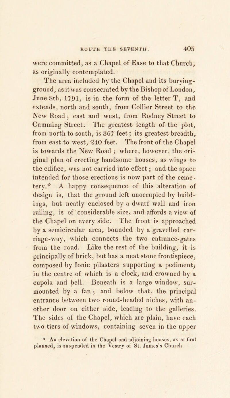 were committed, as a Chapel of Ease to that Church, as originally contemplated. The area included by the Chapel and its burying- ground, as it was consecrated by the Bishop of London, June 8th, 1791, is in the form of the letter T, and extends, north and south, from Collier Street to the New Road ; east and west, from Rodney Street to Cumming Street. The greatest length of the plot, from north to south, is 367 feet; its greatest breadth, from east to west, 240 feet. The front of the Chapel is towards the New Road ; where, however, the ori- ginal plan of erecting handsome houses, as wings to the edifice, was not carried into effect; and the space intended for those erections is now part of the ceme- tery.* A happy consequence of this alteration of design is, that the ground left unoccupied by build- ings, but neatly enclosed by a dwarf wail and iron railing, is of considerable size, and affords a view of the Chapel on every side. The front is approached by a semicircular area, bounded by a gravelled car- riage-way, which connects the two entrance-gates from the road. Like the rest of the building, it is principally of brick, but has a neat stone frontispiece, composed by Ionic pilasters supporting a pediment; in the centre of which is a clock, and crowned by a cupola and bell. Beneath is a large window, sur- mounted by a fan ; and below that, the principal entrance between two round-headed niches, with an- other door on either side, leading to the galleries. The sides of the Chapel, which are plain, have each two tiers of windows, containing seven in the upper * An elevation of the Chapel and adjoining houses, as at first planned, is suspended in the Vestry of St. James’s Church.