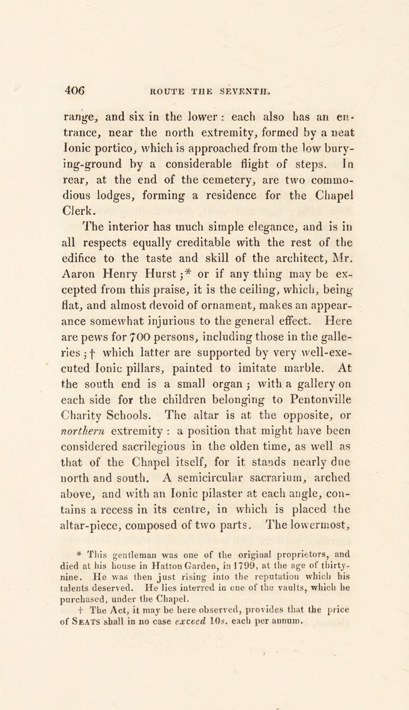 range, and six in the lower : each also has an en - trance, near the north extremity, formed by a neat Ionic portico, which is approached from the low bury- ing-ground by a considerable flight of steps. In rear, at the end of the cemetery, are two commo- dious lodges, forming a residence for the Chapel Clerk. The interior has much simple elegance, and is in all respects equally creditable with the rest of the edifice to the taste and skill of the architect, Mr. Aaron Henry Hurst j* or if any thing may be ex- cepted from this praise, it is the ceiling, which, being- flat, and almost devoid of ornament, makes an appear- ance somewhat injurious to the general effect. Here are pews for 700 persons, including those in the galle- ries 3 f which latter are supported by very well-exe- cuted Ionic pillars, painted to imitate marble. At the south end is a small organ j with a gallery on each side for the children belonging to Pentonville Charity Schools. The altar is at the opposite, or northern extremity : a position that might have been considered sacrilegious in the olden time, as well as that of the Chapel itself, for it stands nearly due north and south. A semicircular sacrarium, arched above, and with an Ionic pilaster at each angle, con- tains a recess in its centre, in which is placed the altar-piece, composed of two parts. The lowermost. * This gentleman was one of the original proprietors, and died at his house in Hatton Garden, in 1799, at the age of thirty- nine. He was then just rising into the reputation which his talents deserved. He lies interred in one of the vaults, which he purchased, under the Chapel. -j- The Act, it may be here observed, provides that the price of Seats shall in no case exceed 10s. each per annum.