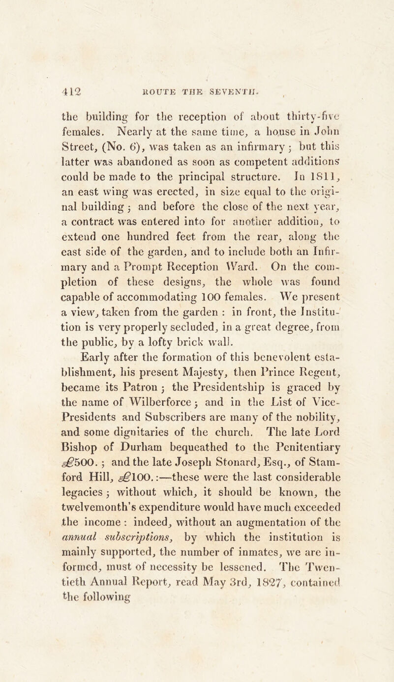 the building for the reception of about thirty-five females. Nearly at the same time, a house in John Street, (No. t>), was taken as an infirmary • but this latter was abandoned as soon as competent additions could be made to the principal structure. In 1S11, an east wing was erected, in size equal to the origi- nal building 5 and before the close of the next year, a contract was entered into for another addition, to extend one hundred feet from the rear, along the east side of the garden, and to include both an Infir- mary and a Prompt Reception Ward. On the com- pletion of these designs, the whole was found capable of accommodating 100 females. We present a view, taken from the garden : in front, the Institu- tion is very properly secluded, in a great degree, from the public, by a lofty brick wall. Early after the formation of this benevolent esta- blishment, his present Majesty, then Prince Regent, became its Patron , the Presidentship is graced by the name of Wilberforce j and in the List of Vice- Presidents and Subscribers are many of the nobility, and some dignitaries of the church. The late Lord Bishop of Durham bequeathed to the Penitentiary s€500. ; and the late Joseph Stonard, Esq., of Stam- ford Hill, e^lOO.:—these were the last considerable legacies 5 without which, it should be known, the twelvemonth’s expenditure would have much exceeded the income : indeed, without an augmentation of the annual subscriptions, by which the institution is mainly supported, the number of inmates, we are in- formed, must of necessity be lessened. The Twen- tieth Annual Report, read May 3rd, 1827, contained the following