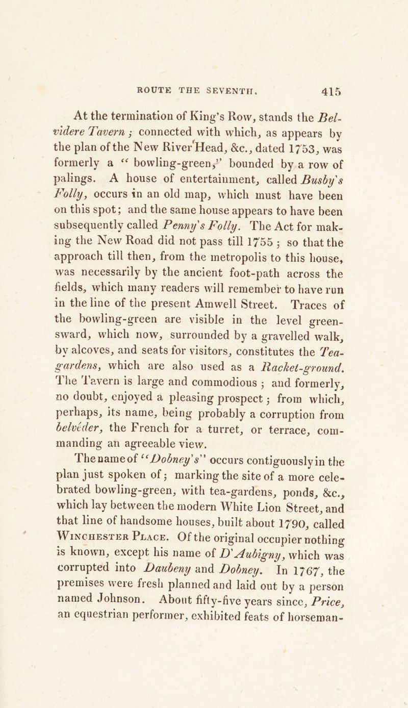 At the termination of King’s Row, stands the Bel- vldere Tavern,* connected with which, as appears bv the plan of the New RivewHead, &c., dated 1753, was formerly a “ bowling-green,” bounded by a row of palings. A house of entertainment, called Busby's Folly, occurs in an old map, which must have been on this spot; and the same house appears to have been subsequently called Penny's Folly. The Act for mak- ing the New Road did not pass till 1755 ; so that the approach till then, from the metropolis to this house, was necessarily by the ancient foot-path across the fields, which many readers will remember to have run in the line of the present Amwell Street. Traces of the bowling-green are visible in the level green- sward, which now, surrounded by a gravelled walk, by alcoves, and seats for visitors, constitutes the Tea- gardens, which are also used as a Racket-ground. The Tavern is large and commodious 5 and formerly, no doubt, enjoyed a pleasing prospect; from which, perhaps, its name, being probably a corruption from belveder, the French for a turret, or terrace, com- manding an agreeable view. The name of l(Dobney s occurs contiguously in the plan just spoken of 5 marking the site of a more cele- brated bowling-green, with tea-gardens, ponds, &c., which lay between the modern White Lion Street, and that line of handsome houses, built about 1790, called Winchester Place. Of the original occupier nothing is known, except his name of D'Aubigny, which was corrupted into Daubeny and Dobney. In 1767, the premises were fresh planned and laid out by a person named Johnson. About fifty-five years since. Price, an equestrian performer, exhibited feats of horseman-