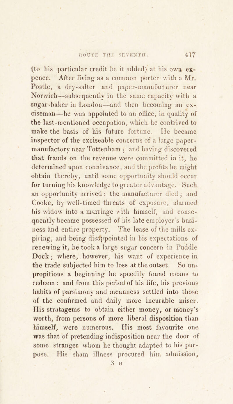 (to liis particular credit be it added) at his own ex- pence. After living as a common porter with a Mr. Pestle, a dry-salter and paper-manufacturer near Norwich—subsequently in the same capacity with a sugar-baker in London—and then becoming an ex- ciseman—he was appointed to an office, in quality of the last-mentioned occupation, which he contrived to make the basis of his future fortune. He became inspector of the exciseable concerns of a large paper- manufactory near Tottenham 3 and having discovered that frauds on the revenue were committed in it, he determined upon connivance, and the profits he might obtain thereby, until some opportunity should occur for turning his knowledge to greater advantage. Such an opportunity arrived : the manufacturer died 3 and Cooke, by well-timed threats of exposure, alarmed his widow into a marriage with himself, and conse- quently became possessed of his late employer's busi- ness and entire property. The lease of the mills ex- piring, and being disappointed in his expectations of renewing it, he took a large sugar concern in Puddle Dock 3 where, however, his want of experience in the trade subjected him to loss at the outset. So un- propitious a beginning he speedily found means to redeem : and from this period of his life, his previous habits of parsimony and meanness settled into those of the confirmed and daily more incurable miser. His stratagems to obtain either money, or money’s worth, from persons of more liberal disposition than himself, were numerous. His most favourite one was that of pretending indisposition near the door of some stranger whom he thought adapted to his pur- pose. His sham illness procured him admission, 3 H