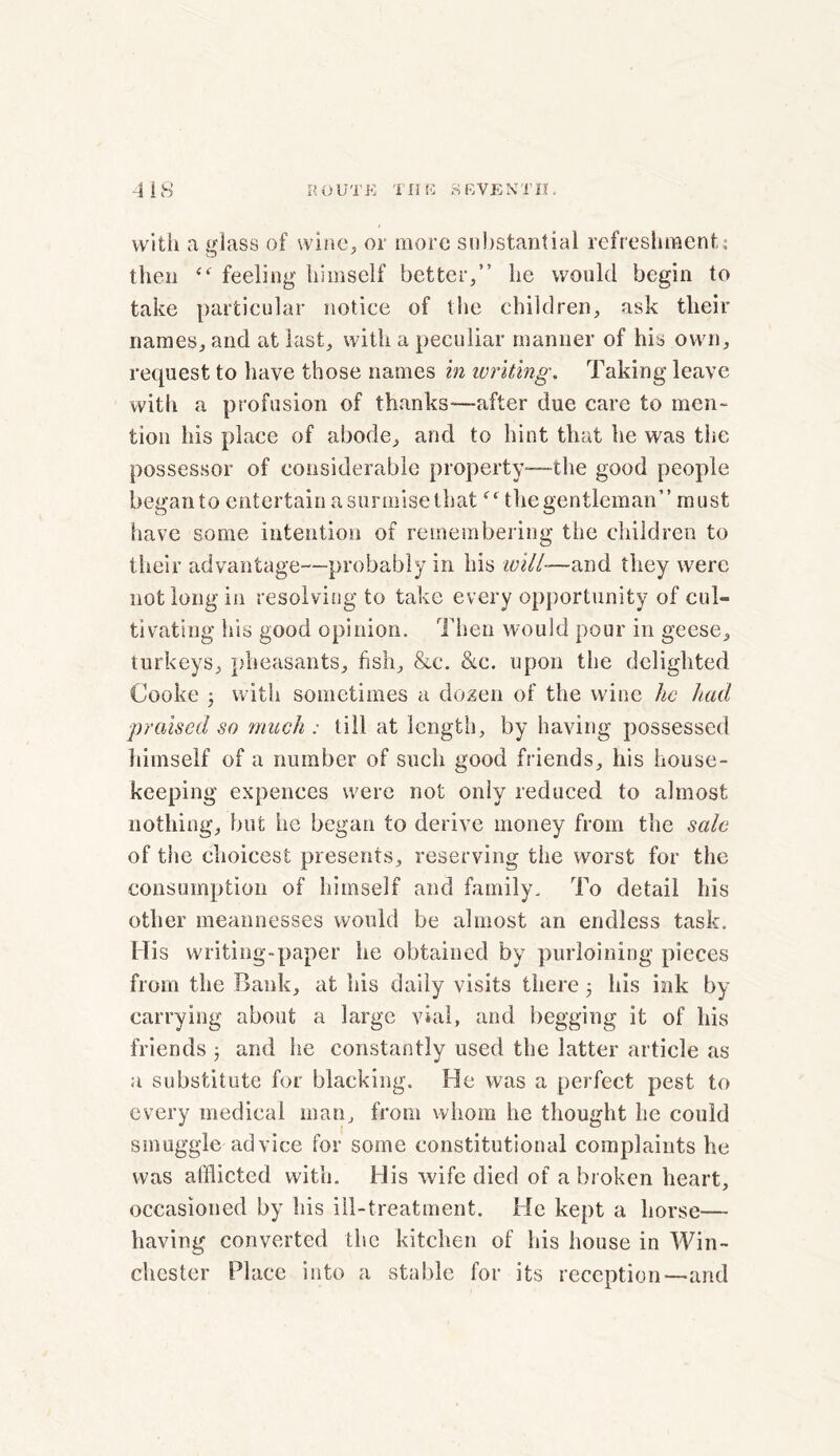 with a glass of wine, or more substantial refreshment: then <<r feeling himself better,” he would begin to take particular notice of the children, ask their names, and at last, with a peculiar manner of his own, request to have those names in writing. Taking leave with a profusion of thanks—after due care to men- tion his place of abode, and to hint that he was the possessor of considerable property—the good people began to entertain a surmise that the gentleman” must have some intention of remembering the children to their advantage—probably in his will—and they were not long in resolving to take every opportunity of cul- tivating ills good opinion. Then would pour in geese, turkeys, pheasants, fish, &c. &c. upon the delighted Cooke 3 with sometimes a dozen of the wine he had praised so much : till at length, by having possessed himself of a number of such good friends, his house- keeping expences were not only reduced to almost nothing, but he began to derive money from the sale of the choicest presents, reserving the worst for the consumption of himself and family. To detail his other meannesses would be almost an endless task. His writing-paper he obtained by purloining pieces from the Bank, at his daily visits there 3 his ink by carrying about a large vial, and begging it of his friends 3 and he constantly used the latter article as a substitute for blacking. He was a perfect pest to every medical man, from whom he thought he could smuggle advice for some constitutional complaints he was afflicted with. His wife died of a broken heart, occasioned by his ill-treatment. He kept a horse— having converted the kitchen of his house in Win- chester Place into a stable for its reception—and