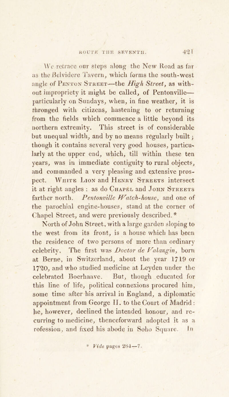 We retrace our steps along the New Road as far as the Belvidere Tavern, which forms the south-west angle of Penton Street—the High Street, as with- out impropriety it might be called, of Pentonville-— particularly on Sundays, when, in fine weather, it is thronged with citizens, hastening to or returning from the fields which commence a little beyond its northern extremity. This street is of considerable but unequal width, and by no means regularly built 5 though it contains several very good houses, particu* larly at the upper end, which, till within these ten years, was in immediate contiguity to rural objects, and commanded a very pleasing and extensive pros- pect. White Lion and Henry Streets intersect it at right angles : as do Chapel and John Streets farther north. Pentonville fVatch-house, and one of the parochial engine-houses, stand at the corner of Chapel Street, and were previously described.* North of John Street, with a large garden sloping to the west from its front, is a house which has been the residence of two persons of more than ordinary celebrity. The first was Doctor de Valangin, born at Berne, in Switzerland, about the year 1719 or 1730, and who studied medicine at Leyden under the celebrated Boerhaave. But, though educated for this line of life, political connexions procured him, some time after his arrival in England, a diplomatic appointment from George II. to the Court of Madrid: he, however, declined the intended honour, and re- curring to medicine, thenceforward adopted it as a rofession, and fixed his abode in Soho Square. In * Vide pages 284—T<