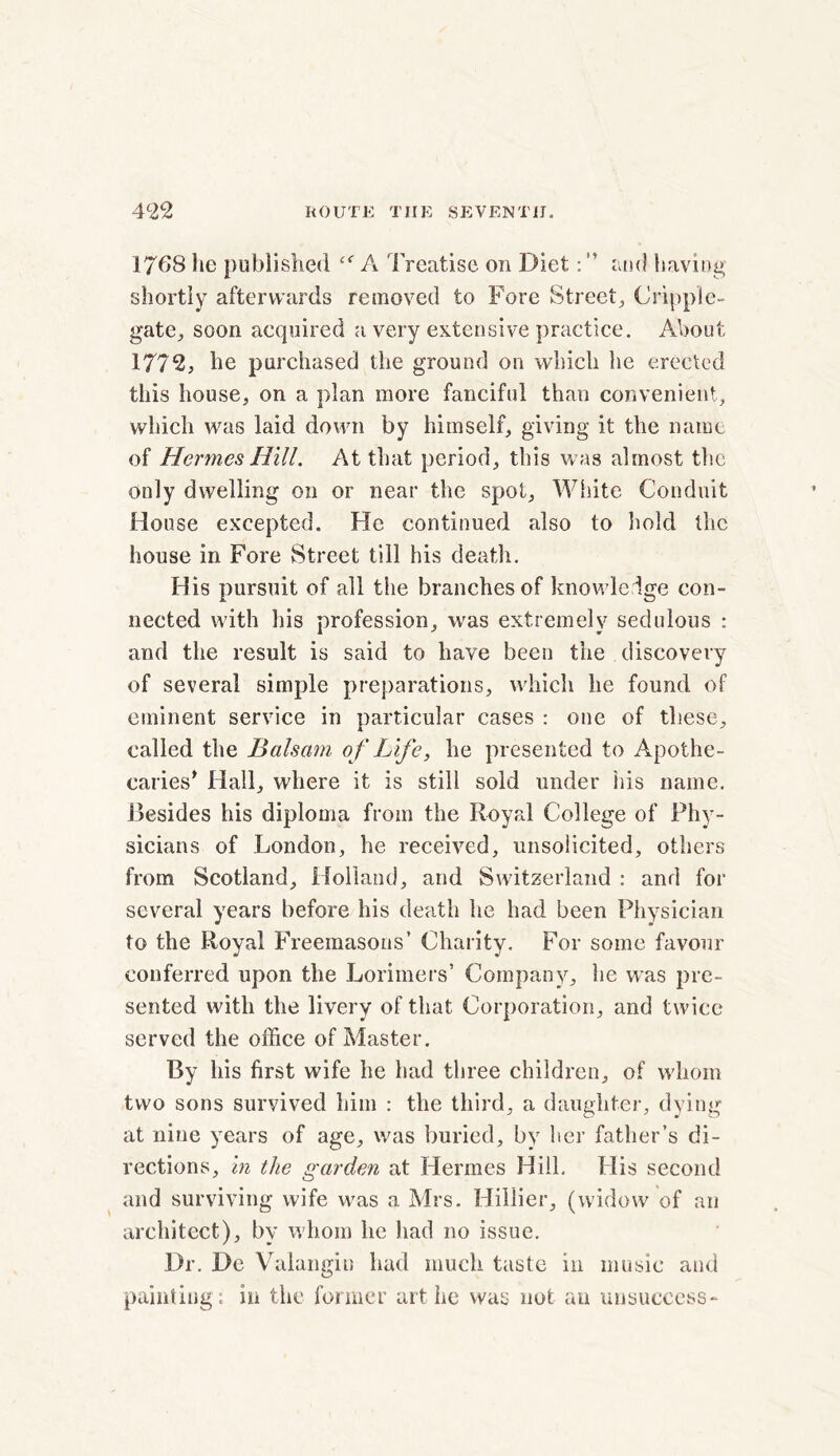 1768 he published cf A Treatise on Diet: ” and having shortly afterwards removed to Fore Street., Cripple- gate., soon acquired a very extensive practice. About 1772, he purchased the ground on which he erected this house, on a plan more fanciful than convenient, which was laid down by himself, giving it the name of Hermes Hill. At that period, this was almost the Only dwelling on or near the spot. White Conduit House excepted. He continued also to hold the house in Fore Street till his death. His pursuit of all the branches of knowledge con- nected with his profession, was extremely sedulous : and the result is said to have been the discovery of several simple preparations, which he found of eminent service in particular cases : one of these, called the Balsam of Life, he presented to Apothe- caries* Hall, where it is still sold under his name. Besides his diploma from the Royal College of Phy- sicians of London, he received, unsolicited, others from Scotland, Holland, and Switzerland : and for several years before his death he had been Physician to the Royal Freemasons’ Charity. For some favour conferred upon the Lorimers’ Company, he was pre- sented with the livery of that Corporation, and twice served the office of Master. By his first wife he had three children, of whom two sons survived him : the third, a daughter, dying at nine years of age, was buried, by her father’s di- rections, in the garden at Hermes Hill, His second and surviving wife was a Mrs. Hillier, (widow of an architect), by whom he had no issue. Dr. De Valangin had much taste in music and painting*, in the former art he was not an unsuccess-
