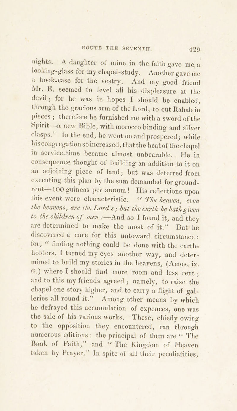 42V nights. A daughter ot mine in the faith gave me a looking-glass for my chapel-study. Another gave me a book-case for the vestry. And my good friend Mi. L. seemed to level all his displeasure at the devil- for he was in hopes I should be enabled, through the gracious arm of the Lord, to cut Rahab in pieces • therefore he furnished me with a sword of the Spirit a new Bible, with morocco binding and silver clasps. In the end, he went on and prospered •, while his congregation so increased, that the heat of the chapel in service-time became almost unbearable. He in consequence thought of building an addition to it on an adjoining piece of land; but was deterred from executing this plan by the sum demanded for ground- rent 100 guineas per annum ! His reflections upon inis event were characteristic. “ The heaven, even the heavens, ave the Lord s • but the eavth he hath given to the children of men :—And so I found it, and they are determined to make the most of it.” But he discovered a cure for this untoward circumstance : for, “ finding nothing could be done with the earth- holders, I turned my eyes another way, and deter- mined to build my stories in the heavens, (Amos, ix. 6.) where I should find more room and less rent; and to this my friends agreed ; namely, to raise the chapel one story higher, and to carry a flight of gal- leries all round it.” Among other means by which he defrayed this accumulation of expences, one was the sale of his various works. These, chief!v owing to the opposition they encountered, ran through numerous editions : the principal of them are The Bank of Faith,” and “ The Kingdom of Heaven taken by Prayer.” In spite of all their peculiarities.