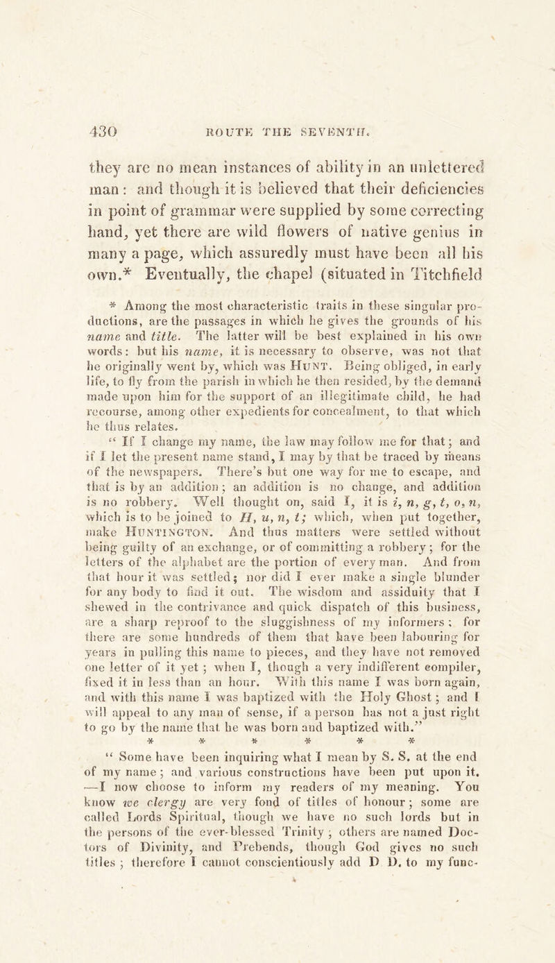 they are no mean instances of ability in an unlettered man : and though it is believed that their deficiencies in point of grammar were supplied by some correcting hand; yet there are wild llowers of native genius in many a page, which assuredly must have been all his own.* Eventually^ the chapel (situated in Titchfield * Among the most characteristic traits in these singular pro- ductions, are the passages in which he gives the grounds of his name and title. The latter will be best explained in bis own words: but his name, it. is necessary to observe, was not that he original!}'' went by, which was Hunt. Being obliged, in early life, to % from the parish in which he then resided, by the demand made upon him for the support of an illegitimate child, he had recourse, among other expedients for concealment, to that which he thus relates. “ If I change my name, the law may follow me for that; and if I let the present name stand, I may by that be traced by means of the newspapers. There’s but one way for me to escape, and that is by an addition; an addition is no change, and addition is no robbery. Well thought on, said I, it is i, n, g, t, o, n, which is to be joined to H, u, n, t; which, when put together, make Huntington. And thus matters were settled without, being guilty of an exchange, or of committing a robbery; for the letters of the alphabet are the portion of every man. And from that hour it was settled; nor did I ever make a single blunder for any body to hud it out. The wisdom and assiduity that I shewed in the contrivance and quick dispatch of this business, are a sharp reproof to the sluggishness of my informers ; for there are some hundreds of them that have been labouring for years in pulling this name to pieces, and they have not removed one letter of it yet ; when I, though a very indifferent compiler, fixed it in less than an hour. With this name I was born again, and with this name I was baptized with the Holy Ghost; and 1 will appeal to any man of sense, if a person has not a just right to go by the name that he was born and baptized with.” * * % * * * “ Some have been inquiring what I mean by S. S. at the end of my name ; and various constructions have been put upon it. •—I now choose to inform my readers of my meaning. You know we clergy are very fond of titles of honour; some are called Lords Spiritual, though we have no such lords but in the persons of the ever-blessed Trinity ; others are named Doc- lors of Divinity, and Prebends, though God gives no such lilies ; therefore 1 cannot conscientiously add P 1). to my func-