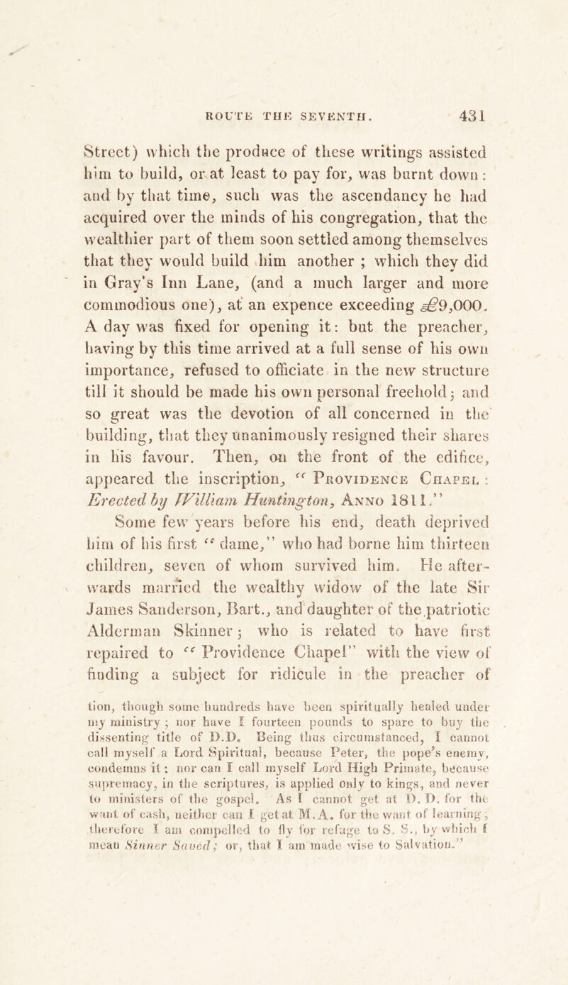 Street) which the produce of these writings assisted him to build, or at least to pay for, was burnt down : and by that time, such was the ascendancy he had acquired over the minds of his congregation, that the wealthier part of them soon settled among themselves that they would build him another ; which they did in Gray’s Inn Lane, (and a much larger and more commodious one), at an expence exceeding ,§£9,000, A day was fixed for opening it: but the preacher, having by this time arrived at a full sense of his own importance, refused to officiate in the new structure till it should be made his own personal freehold 5 and so great was the devotion of all concerned in the building, that they unanimously resigned their shares in his favour. Then, on the front of the edifice, appeared the inscription, Providence Chapel : Erected by JVilliam Huntington, Anno 1811.” Some few years before his end, death deprived him of bis first <! dame,” who had borne him thirteen children, seven of whom survived him. He after- wards married the wealthy widow of the late Sir James Sanderson, Bart., and daughter of the patriotic Alderman Skinner ; who is related to have first repaired to Providence Chapel” with the view of finding a subject for ridicule in the preacher of lion, though some hundreds have been spiritually healed under my ministry ; nor have I fourteen pounds to spare to buy the dissenting title of D.D„ Being thus circumstanced, I cannot call myself a Lord Spiritual, because Peter, the pope’s enemy, condemns it: nor can I call myself Lord High Primate, because supremacy, in the scriptures, is applied only to kings, and never to ministers of the gospel. As 1 cannot get at D. D. for the want of cash, neither can 1 get at M.A. for the want of learning, therefore 5 am compelled to fly for refuge to S. S., by which I mean Sinner Saved; or, that I am made wise to Salvation.”